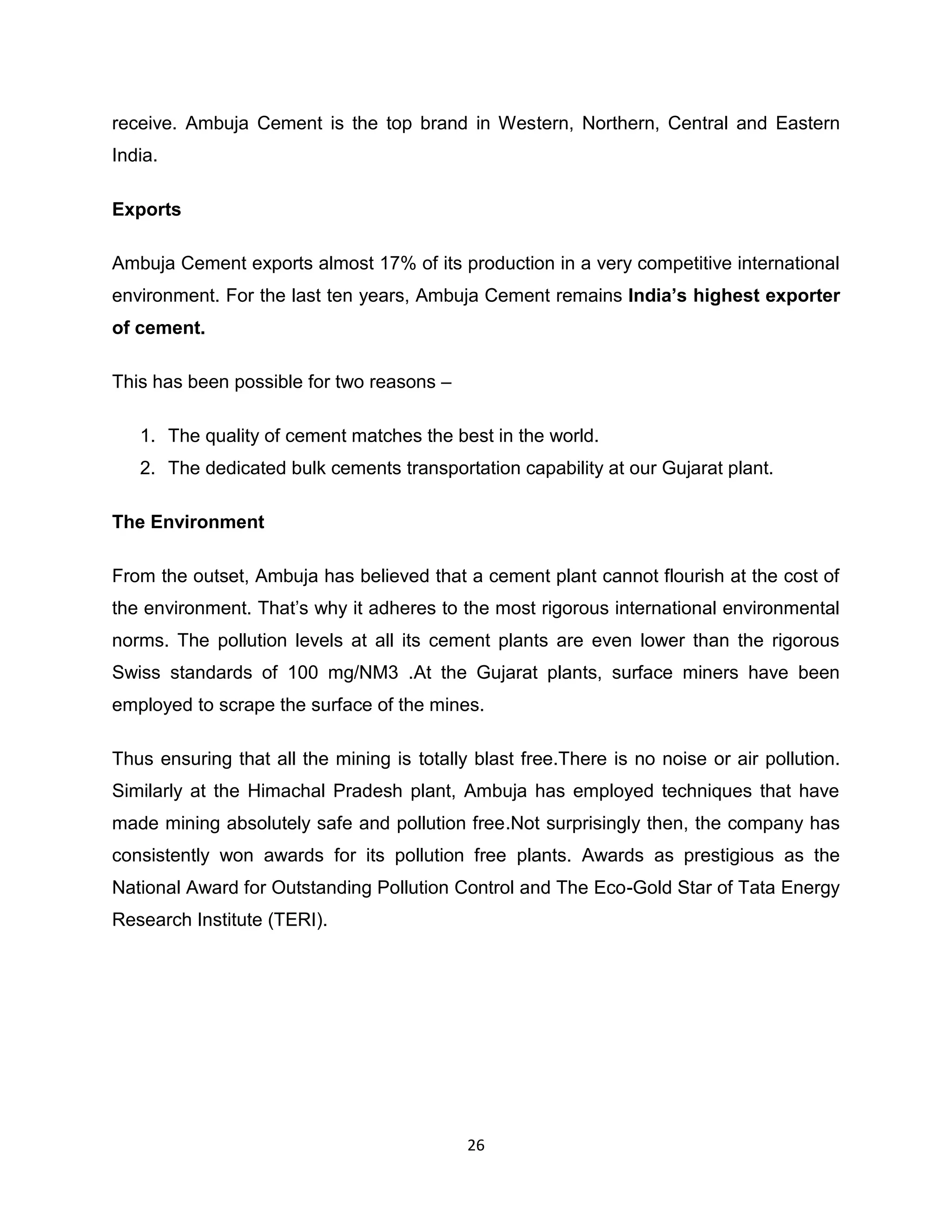 receive. Ambuja Cement is the top brand in Western, Northern, Central and Eastern
India.
Exports
Ambuja Cement exports almost 17% of its production in a very competitive international
environment. For the last ten years, Ambuja Cement remains India’s highest exporter
of cement.
This has been possible for two reasons –
1. The quality of cement matches the best in the world.
2. The dedicated bulk cements transportation capability at our Gujarat plant.
The Environment
From the outset, Ambuja has believed that a cement plant cannot flourish at the cost of
the environment. That‟s why it adheres to the most rigorous international environmental
norms. The pollution levels at all its cement plants are even lower than the rigorous
Swiss standards of 100 mg/NM3 .At the Gujarat plants, surface miners have been
employed to scrape the surface of the mines.
Thus ensuring that all the mining is totally blast free.There is no noise or air pollution.
Similarly at the Himachal Pradesh plant, Ambuja has employed techniques that have
made mining absolutely safe and pollution free.Not surprisingly then, the company has
consistently won awards for its pollution free plants. Awards as prestigious as the
National Award for Outstanding Pollution Control and The Eco-Gold Star of Tata Energy
Research Institute (TERI).

26

 