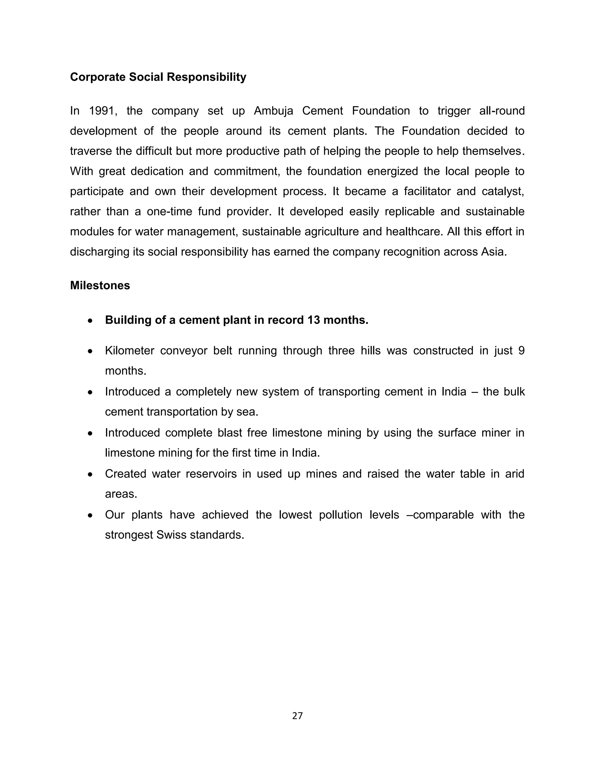 Corporate Social Responsibility
In 1991, the company set up Ambuja Cement Foundation to trigger all-round
development of the people around its cement plants. The Foundation decided to
traverse the difficult but more productive path of helping the people to help themselves.
With great dedication and commitment, the foundation energized the local people to
participate and own their development process. It became a facilitator and catalyst,
rather than a one-time fund provider. It developed easily replicable and sustainable
modules for water management, sustainable agriculture and healthcare. All this effort in
discharging its social responsibility has earned the company recognition across Asia.
Milestones
Building of a cement plant in record 13 months.
Kilometer conveyor belt running through three hills was constructed in just 9
months.
Introduced a completely new system of transporting cement in India – the bulk
cement transportation by sea.
Introduced complete blast free limestone mining by using the surface miner in
limestone mining for the first time in India.
Created water reservoirs in used up mines and raised the water table in arid
areas.
Our plants have achieved the lowest pollution levels –comparable with the
strongest Swiss standards.

27

 