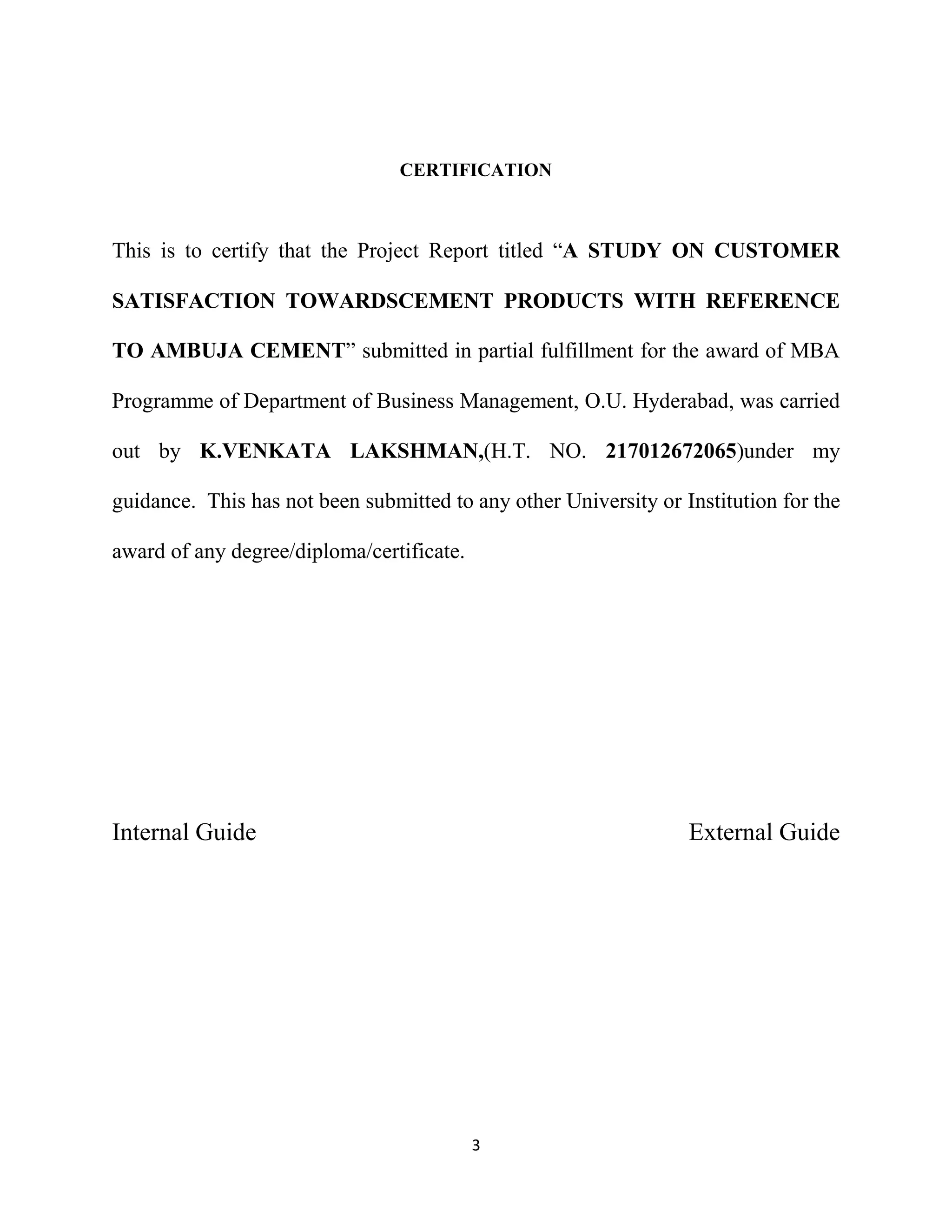 CERTIFICATION

This is to certify that the Project Report titled “A STUDY ON CUSTOMER
SATISFACTION TOWARDSCEMENT PRODUCTS WITH REFERENCE
TO AMBUJA CEMENT” submitted in partial fulfillment for the award of MBA
Programme of Department of Business Management, O.U. Hyderabad, was carried
out by K.VENKATA LAKSHMAN,(H.T. NO. 217012672065)under my
guidance. This has not been submitted to any other University or Institution for the
award of any degree/diploma/certificate.

Internal Guide

External Guide

3

 