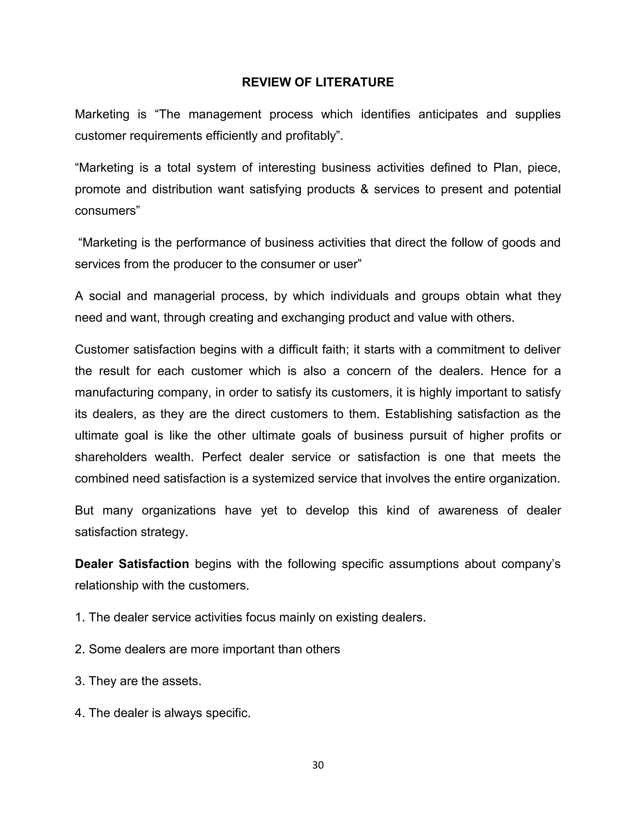 REVIEW OF LITERATURE
Marketing is “The management process which identifies anticipates and supplies
customer requirements efficiently and profitably”.
“Marketing is a total system of interesting business activities defined to Plan, piece,
promote and distribution want satisfying products & services to present and potential
consumers”
“Marketing is the performance of business activities that direct the follow of goods and
services from the producer to the consumer or user”
A social and managerial process, by which individuals and groups obtain what they
need and want, through creating and exchanging product and value with others.
Customer satisfaction begins with a difficult faith; it starts with a commitment to deliver
the result for each customer which is also a concern of the dealers. Hence for a
manufacturing company, in order to satisfy its customers, it is highly important to satisfy
its dealers, as they are the direct customers to them. Establishing satisfaction as the
ultimate goal is like the other ultimate goals of business pursuit of higher profits or
shareholders wealth. Perfect dealer service or satisfaction is one that meets the
combined need satisfaction is a systemized service that involves the entire organization.
But many organizations have yet to develop this kind of awareness of dealer
satisfaction strategy.
Dealer Satisfaction begins with the following specific assumptions about company‟s
relationship with the customers.
1. The dealer service activities focus mainly on existing dealers.
2. Some dealers are more important than others
3. They are the assets.
4. The dealer is always specific.

30

 