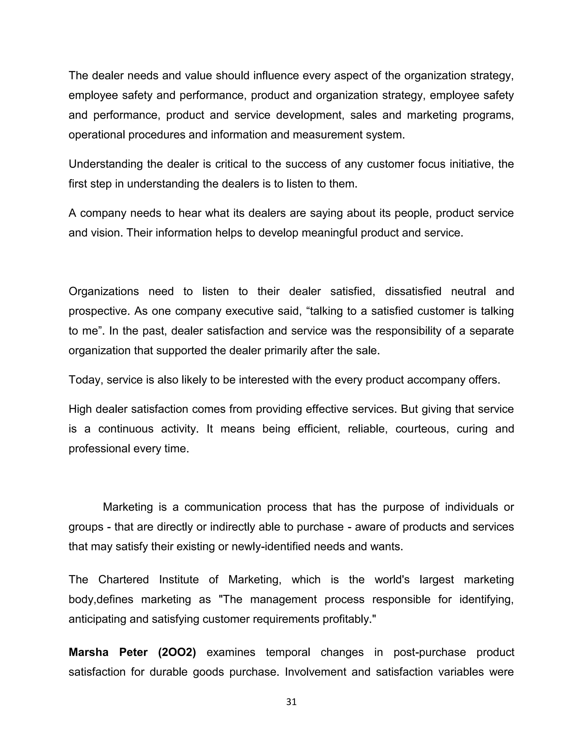 The dealer needs and value should influence every aspect of the organization strategy,
employee safety and performance, product and organization strategy, employee safety
and performance, product and service development, sales and marketing programs,
operational procedures and information and measurement system.
Understanding the dealer is critical to the success of any customer focus initiative, the
first step in understanding the dealers is to listen to them.
A company needs to hear what its dealers are saying about its people, product service
and vision. Their information helps to develop meaningful product and service.

Organizations need to listen to their dealer satisfied, dissatisfied neutral and
prospective. As one company executive said, “talking to a satisfied customer is talking
to me”. In the past, dealer satisfaction and service was the responsibility of a separate
organization that supported the dealer primarily after the sale.
Today, service is also likely to be interested with the every product accompany offers.
High dealer satisfaction comes from providing effective services. But giving that service
is a continuous activity. It means being efficient, reliable, courteous, curing and
professional every time.

Marketing is a communication process that has the purpose of individuals or
groups - that are directly or indirectly able to purchase - aware of products and services
that may satisfy their existing or newly-identified needs and wants.
The Chartered Institute of Marketing, which is the world's largest marketing
body,defines marketing as "The management process responsible for identifying,
anticipating and satisfying customer requirements profitably."
Marsha Peter (2OO2) examines temporal changes in post-purchase product
satisfaction for durable goods purchase. Involvement and satisfaction variables were
31

 