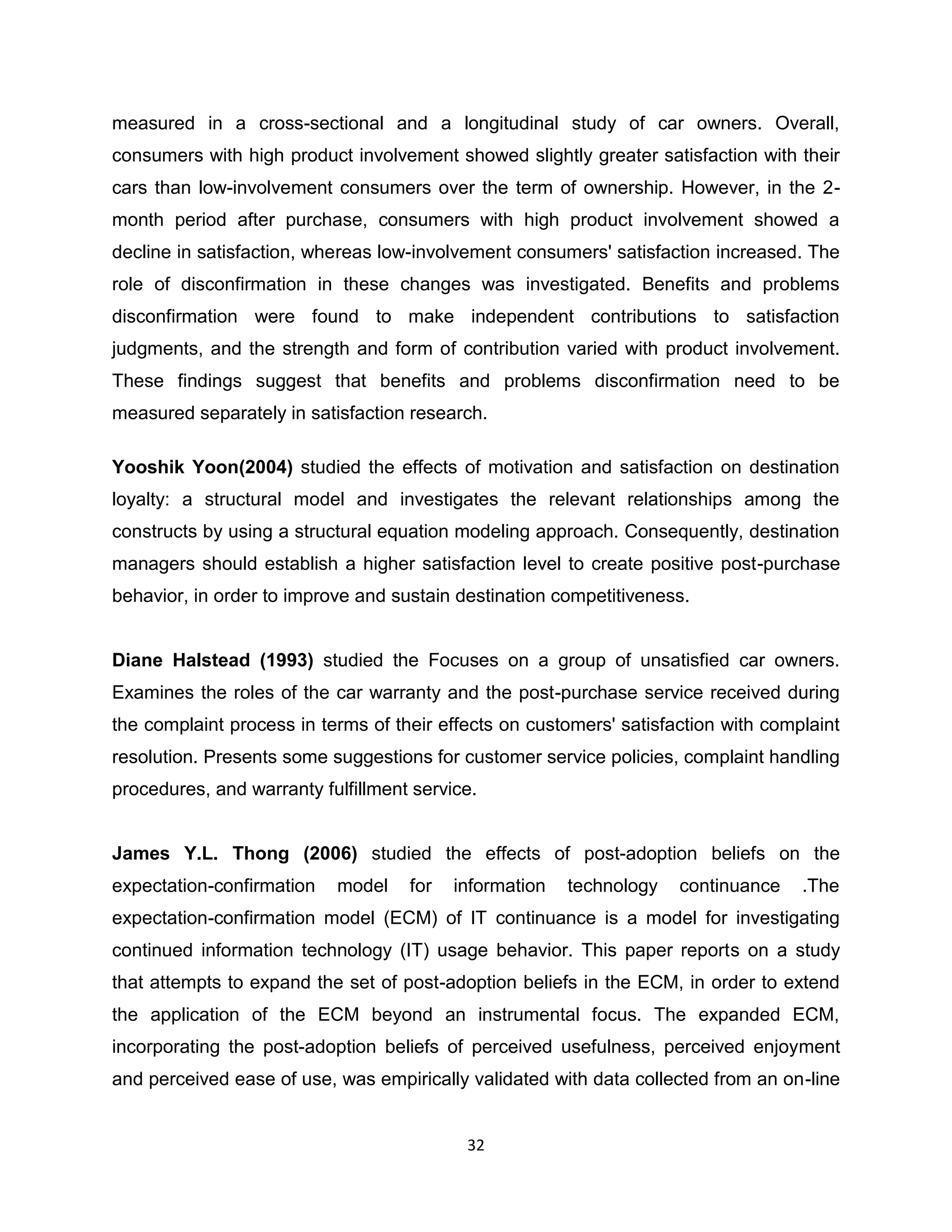 measured in a cross-sectional and a longitudinal study of car owners. Overall,
consumers with high product involvement showed slightly greater satisfaction with their
cars than low-involvement consumers over the term of ownership. However, in the 2month period after purchase, consumers with high product involvement showed a
decline in satisfaction, whereas low-involvement consumers' satisfaction increased. The
role of disconfirmation in these changes was investigated. Benefits and problems
disconfirmation were found to make independent contributions to satisfaction
judgments, and the strength and form of contribution varied with product involvement.
These findings suggest that benefits and problems disconfirmation need to be
measured separately in satisfaction research.
Yooshik Yoon(2004) studied the effects of motivation and satisfaction on destination
loyalty: a structural model and investigates the relevant relationships among the
constructs by using a structural equation modeling approach. Consequently, destination
managers should establish a higher satisfaction level to create positive post-purchase
behavior, in order to improve and sustain destination competitiveness.

Diane Halstead (1993) studied the Focuses on a group of unsatisfied car owners.
Examines the roles of the car warranty and the post-purchase service received during
the complaint process in terms of their effects on customers' satisfaction with complaint
resolution. Presents some suggestions for customer service policies, complaint handling
procedures, and warranty fulfillment service.

James Y.L. Thong (2006) studied the effects of post-adoption beliefs on the
expectation-confirmation

model

for

information

technology

continuance

.The

expectation-confirmation model (ECM) of IT continuance is a model for investigating
continued information technology (IT) usage behavior. This paper reports on a study
that attempts to expand the set of post-adoption beliefs in the ECM, in order to extend
the application of the ECM beyond an instrumental focus. The expanded ECM,
incorporating the post-adoption beliefs of perceived usefulness, perceived enjoyment
and perceived ease of use, was empirically validated with data collected from an on-line

32

 