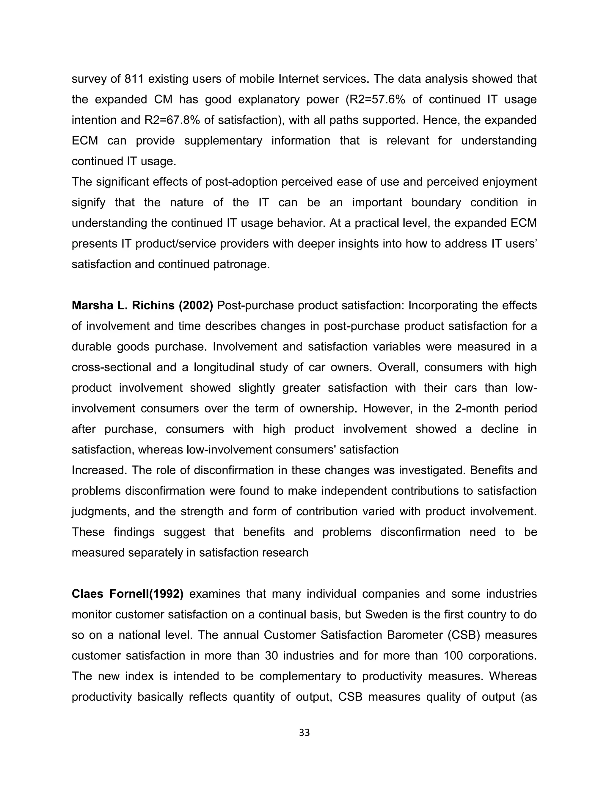 survey of 811 existing users of mobile Internet services. The data analysis showed that
the expanded CM has good explanatory power (R2=57.6% of continued IT usage
intention and R2=67.8% of satisfaction), with all paths supported. Hence, the expanded
ECM can provide supplementary information that is relevant for understanding
continued IT usage.
The significant effects of post-adoption perceived ease of use and perceived enjoyment
signify that the nature of the IT can be an important boundary condition in
understanding the continued IT usage behavior. At a practical level, the expanded ECM
presents IT product/service providers with deeper insights into how to address IT users‟
satisfaction and continued patronage.

Marsha L. Richins (2002) Post-purchase product satisfaction: Incorporating the effects
of involvement and time describes changes in post-purchase product satisfaction for a
durable goods purchase. Involvement and satisfaction variables were measured in a
cross-sectional and a longitudinal study of car owners. Overall, consumers with high
product involvement showed slightly greater satisfaction with their cars than lowinvolvement consumers over the term of ownership. However, in the 2-month period
after purchase, consumers with high product involvement showed a decline in
satisfaction, whereas low-involvement consumers' satisfaction
Increased. The role of disconfirmation in these changes was investigated. Benefits and
problems disconfirmation were found to make independent contributions to satisfaction
judgments, and the strength and form of contribution varied with product involvement.
These findings suggest that benefits and problems disconfirmation need to be
measured separately in satisfaction research

Claes Fornell(1992) examines that many individual companies and some industries
monitor customer satisfaction on a continual basis, but Sweden is the first country to do
so on a national level. The annual Customer Satisfaction Barometer (CSB) measures
customer satisfaction in more than 30 industries and for more than 100 corporations.
The new index is intended to be complementary to productivity measures. Whereas
productivity basically reflects quantity of output, CSB measures quality of output (as
33

 