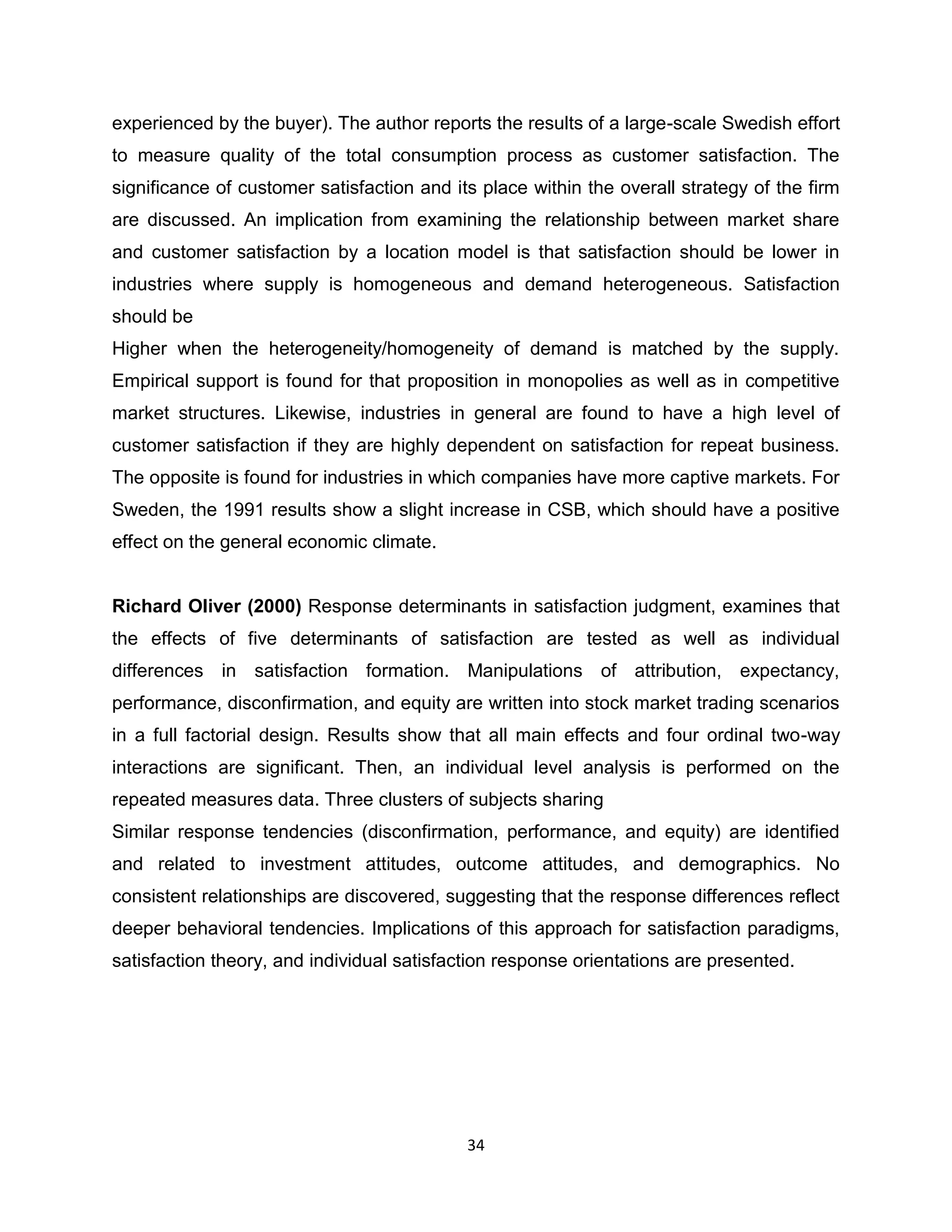 experienced by the buyer). The author reports the results of a large-scale Swedish effort
to measure quality of the total consumption process as customer satisfaction. The
significance of customer satisfaction and its place within the overall strategy of the firm
are discussed. An implication from examining the relationship between market share
and customer satisfaction by a location model is that satisfaction should be lower in
industries where supply is homogeneous and demand heterogeneous. Satisfaction
should be
Higher when the heterogeneity/homogeneity of demand is matched by the supply.
Empirical support is found for that proposition in monopolies as well as in competitive
market structures. Likewise, industries in general are found to have a high level of
customer satisfaction if they are highly dependent on satisfaction for repeat business.
The opposite is found for industries in which companies have more captive markets. For
Sweden, the 1991 results show a slight increase in CSB, which should have a positive
effect on the general economic climate.

Richard Oliver (2000) Response determinants in satisfaction judgment, examines that
the effects of five determinants of satisfaction are tested as well as individual
differences in satisfaction formation. Manipulations of attribution, expectancy,
performance, disconfirmation, and equity are written into stock market trading scenarios
in a full factorial design. Results show that all main effects and four ordinal two-way
interactions are significant. Then, an individual level analysis is performed on the
repeated measures data. Three clusters of subjects sharing
Similar response tendencies (disconfirmation, performance, and equity) are identified
and related to investment attitudes, outcome attitudes, and demographics. No
consistent relationships are discovered, suggesting that the response differences reflect
deeper behavioral tendencies. Implications of this approach for satisfaction paradigms,
satisfaction theory, and individual satisfaction response orientations are presented.

34

 