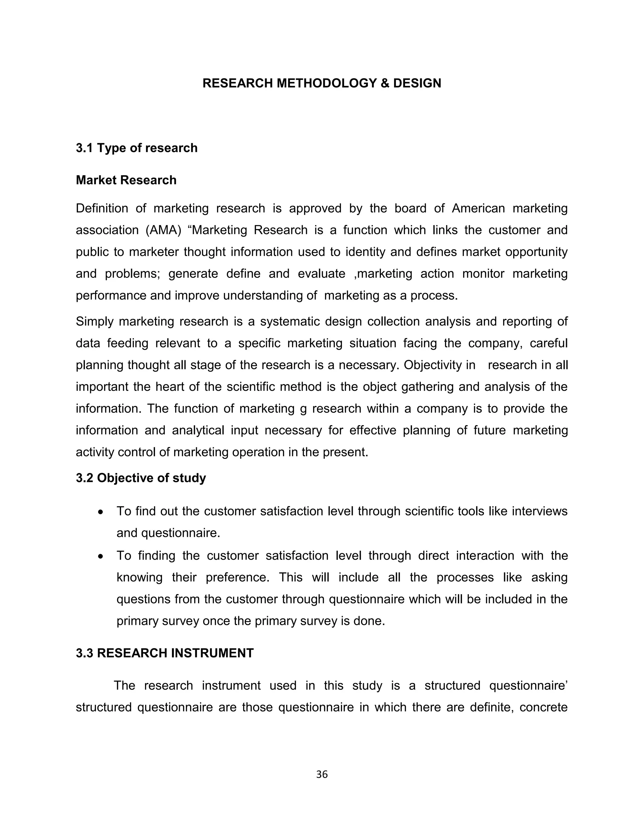 RESEARCH METHODOLOGY & DESIGN

3.1 Type of research
Market Research
Definition of marketing research is approved by the board of American marketing
association (AMA) “Marketing Research is a function which links the customer and
public to marketer thought information used to identity and defines market opportunity
and problems; generate define and evaluate ,marketing action monitor marketing
performance and improve understanding of marketing as a process.
Simply marketing research is a systematic design collection analysis and reporting of
data feeding relevant to a specific marketing situation facing the company, careful
planning thought all stage of the research is a necessary. Objectivity in research in all
important the heart of the scientific method is the object gathering and analysis of the
information. The function of marketing g research within a company is to provide the
information and analytical input necessary for effective planning of future marketing
activity control of marketing operation in the present.
3.2 Objective of study
To find out the customer satisfaction level through scientific tools like interviews
and questionnaire.
To finding the customer satisfaction level through direct interaction with the
knowing their preference. This will include all the processes like asking
questions from the customer through questionnaire which will be included in the
primary survey once the primary survey is done.
3.3 RESEARCH INSTRUMENT
The research instrument used in this study is a structured questionnaire‟
structured questionnaire are those questionnaire in which there are definite, concrete

36

 