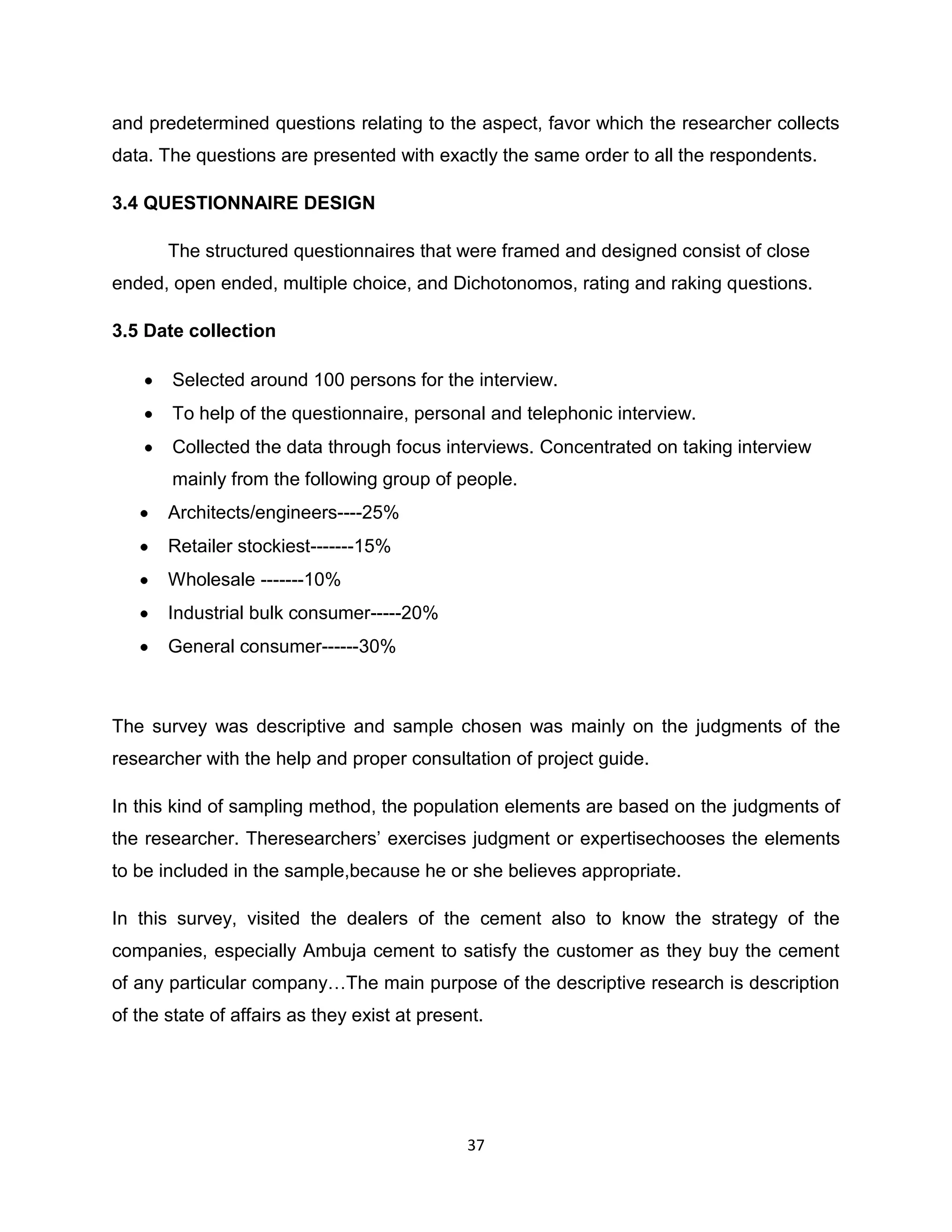 and predetermined questions relating to the aspect, favor which the researcher collects
data. The questions are presented with exactly the same order to all the respondents.
3.4 QUESTIONNAIRE DESIGN
The structured questionnaires that were framed and designed consist of close
ended, open ended, multiple choice, and Dichotonomos, rating and raking questions.
3.5 Date collection
Selected around 100 persons for the interview.
To help of the questionnaire, personal and telephonic interview.
Collected the data through focus interviews. Concentrated on taking interview
mainly from the following group of people.
Architects/engineers----25%
Retailer stockiest-------15%
Wholesale -------10%
Industrial bulk consumer-----20%
General consumer------30%

The survey was descriptive and sample chosen was mainly on the judgments of the
researcher with the help and proper consultation of project guide.
In this kind of sampling method, the population elements are based on the judgments of
the researcher. Theresearchers‟ exercises judgment or expertisechooses the elements
to be included in the sample,because he or she believes appropriate.
In this survey, visited the dealers of the cement also to know the strategy of the
companies, especially Ambuja cement to satisfy the customer as they buy the cement
of any particular company…The main purpose of the descriptive research is description
of the state of affairs as they exist at present.

37

 