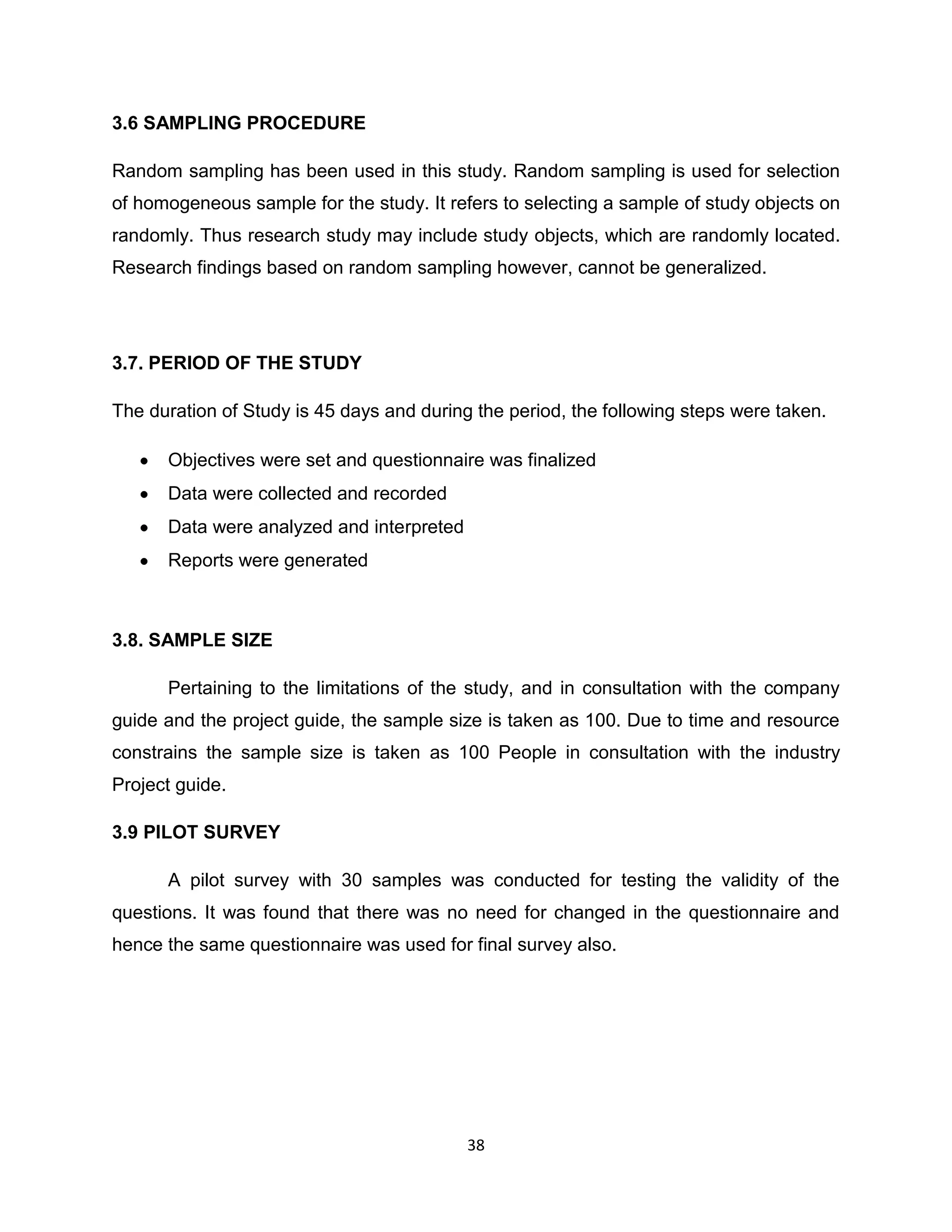 3.6 SAMPLING PROCEDURE
Random sampling has been used in this study. Random sampling is used for selection
of homogeneous sample for the study. It refers to selecting a sample of study objects on
randomly. Thus research study may include study objects, which are randomly located.
Research findings based on random sampling however, cannot be generalized.

3.7. PERIOD OF THE STUDY
The duration of Study is 45 days and during the period, the following steps were taken.
Objectives were set and questionnaire was finalized
Data were collected and recorded
Data were analyzed and interpreted
Reports were generated

3.8. SAMPLE SIZE
Pertaining to the limitations of the study, and in consultation with the company
guide and the project guide, the sample size is taken as 100. Due to time and resource
constrains the sample size is taken as 100 People in consultation with the industry
Project guide.
3.9 PILOT SURVEY
A pilot survey with 30 samples was conducted for testing the validity of the
questions. It was found that there was no need for changed in the questionnaire and
hence the same questionnaire was used for final survey also.

38

 