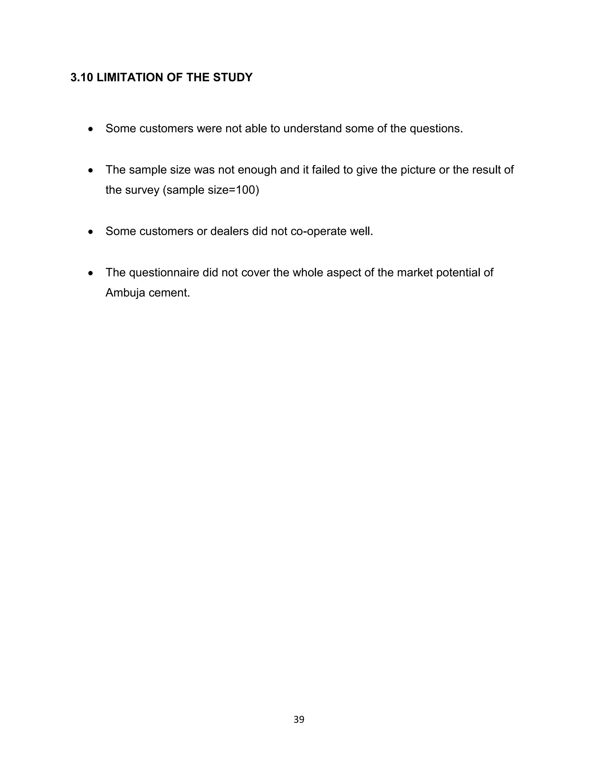 3.10 LIMITATION OF THE STUDY

Some customers were not able to understand some of the questions.

The sample size was not enough and it failed to give the picture or the result of
the survey (sample size=100)

Some customers or dealers did not co-operate well.

The questionnaire did not cover the whole aspect of the market potential of
Ambuja cement.

39

 