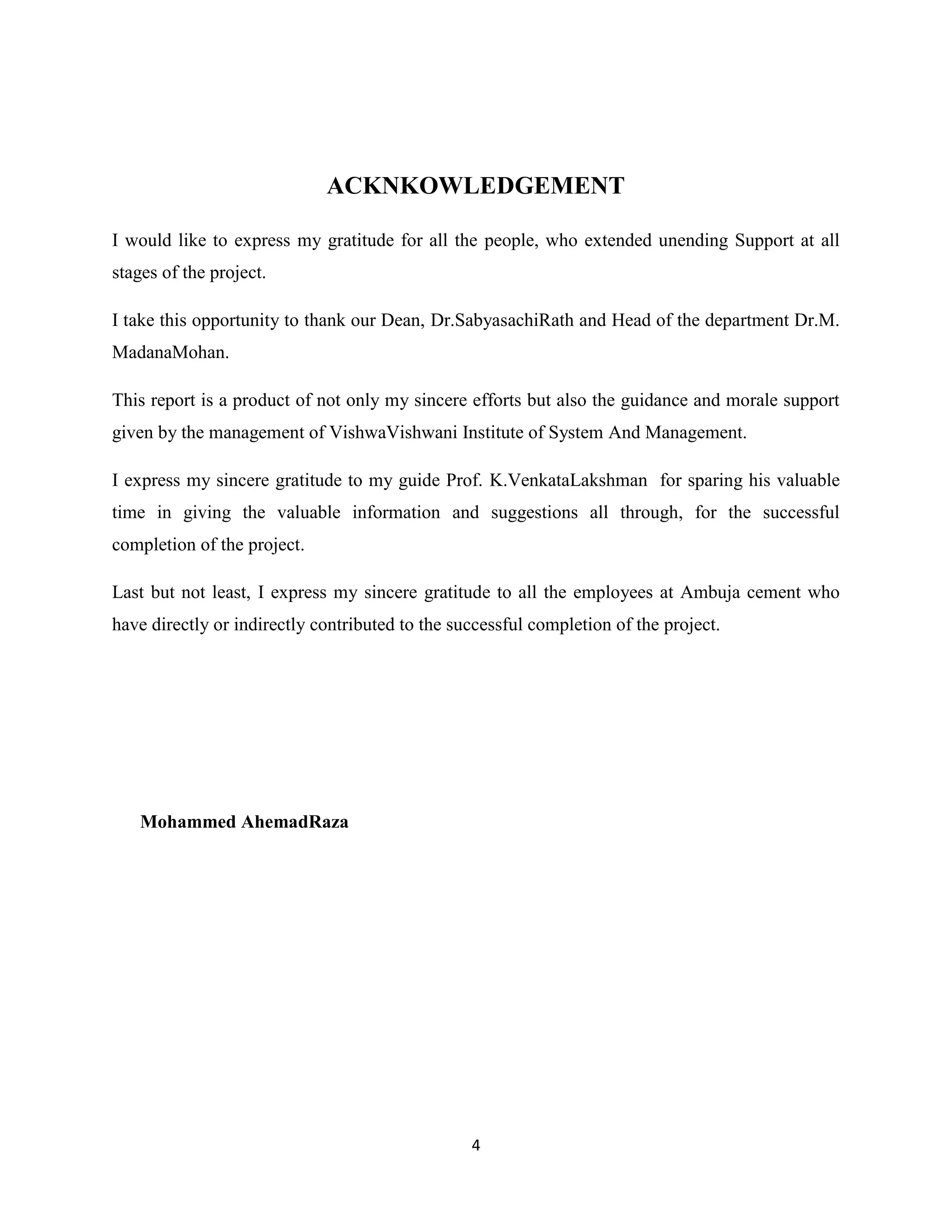 ACKNKOWLEDGEMENT
I would like to express my gratitude for all the people, who extended unending Support at all
stages of the project.
I take this opportunity to thank our Dean, Dr.SabyasachiRath and Head of the department Dr.M.
MadanaMohan.
This report is a product of not only my sincere efforts but also the guidance and morale support
given by the management of VishwaVishwani Institute of System And Management.
I express my sincere gratitude to my guide Prof. K.VenkataLakshman for sparing his valuable
time in giving the valuable information and suggestions all through, for the successful
completion of the project.
Last but not least, I express my sincere gratitude to all the employees at Ambuja cement who
have directly or indirectly contributed to the successful completion of the project.

Mohammed AhemadRaza

4

 