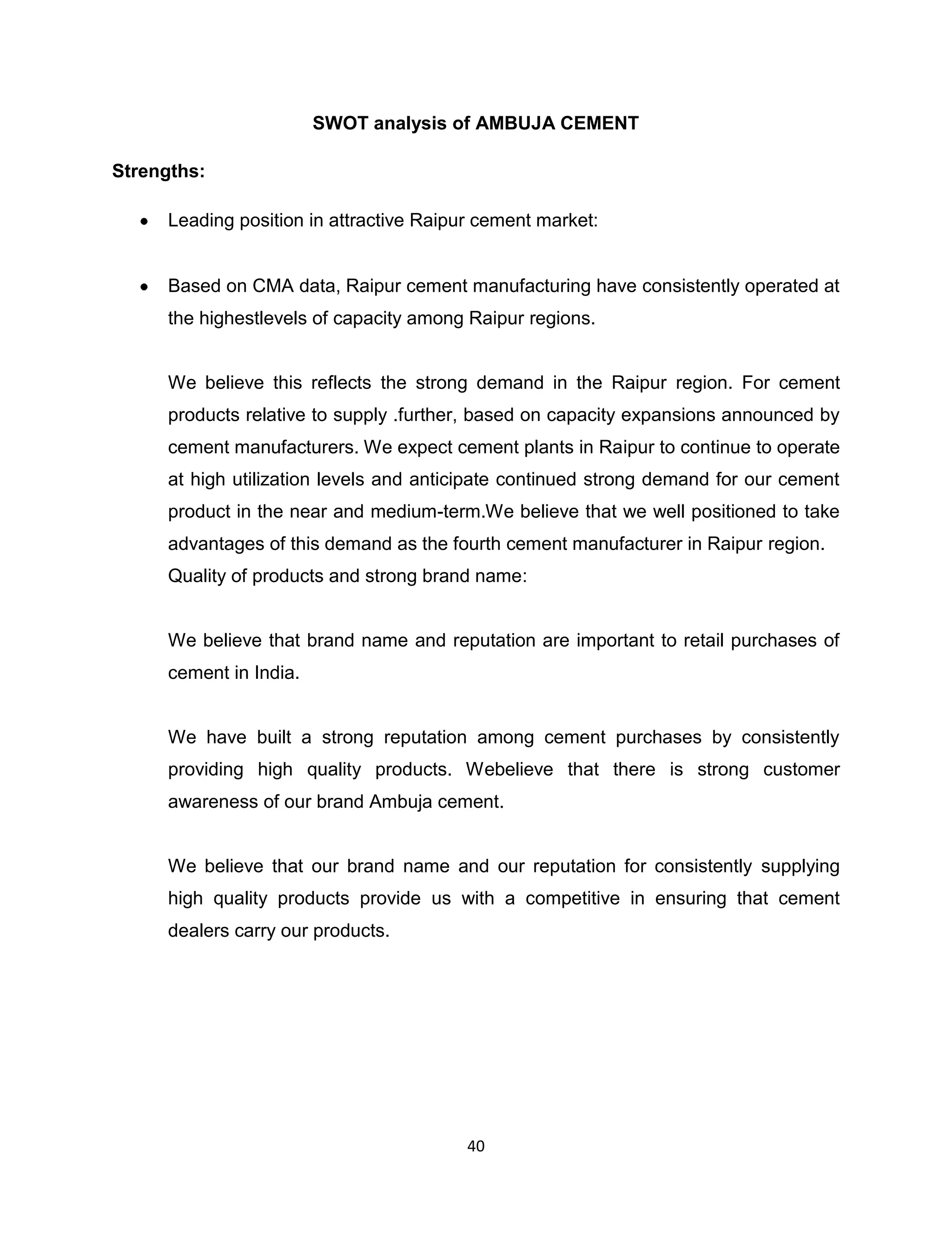 SWOT analysis of AMBUJA CEMENT
Strengths:
Leading position in attractive Raipur cement market:

Based on CMA data, Raipur cement manufacturing have consistently operated at
the highestlevels of capacity among Raipur regions.

We believe this reflects the strong demand in the Raipur region. For cement
products relative to supply .further, based on capacity expansions announced by
cement manufacturers. We expect cement plants in Raipur to continue to operate
at high utilization levels and anticipate continued strong demand for our cement
product in the near and medium-term.We believe that we well positioned to take
advantages of this demand as the fourth cement manufacturer in Raipur region.
Quality of products and strong brand name:

We believe that brand name and reputation are important to retail purchases of
cement in India.

We have built a strong reputation among cement purchases by consistently
providing high quality products. Webelieve that there is strong customer
awareness of our brand Ambuja cement.

We believe that our brand name and our reputation for consistently supplying
high quality products provide us with a competitive in ensuring that cement
dealers carry our products.

40

 