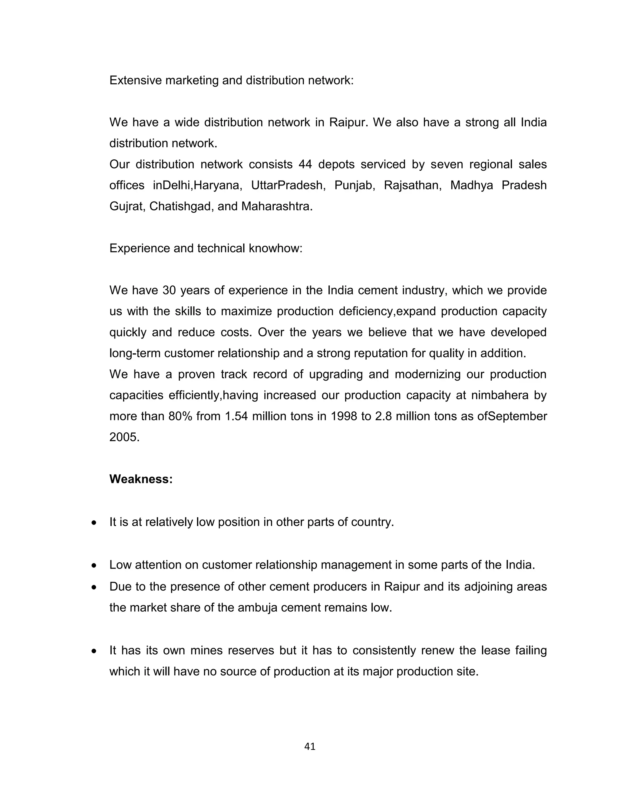 Extensive marketing and distribution network:

We have a wide distribution network in Raipur. We also have a strong all India
distribution network.
Our distribution network consists 44 depots serviced by seven regional sales
offices inDelhi,Haryana, UttarPradesh, Punjab, Rajsathan, Madhya Pradesh
Gujrat, Chatishgad, and Maharashtra.

Experience and technical knowhow:

We have 30 years of experience in the India cement industry, which we provide
us with the skills to maximize production deficiency,expand production capacity
quickly and reduce costs. Over the years we believe that we have developed
long-term customer relationship and a strong reputation for quality in addition.
We have a proven track record of upgrading and modernizing our production
capacities efficiently,having increased our production capacity at nimbahera by
more than 80% from 1.54 million tons in 1998 to 2.8 million tons as ofSeptember
2005.

Weakness:

It is at relatively low position in other parts of country.

Low attention on customer relationship management in some parts of the India.
Due to the presence of other cement producers in Raipur and its adjoining areas
the market share of the ambuja cement remains low.

It has its own mines reserves but it has to consistently renew the lease failing
which it will have no source of production at its major production site.

41

 