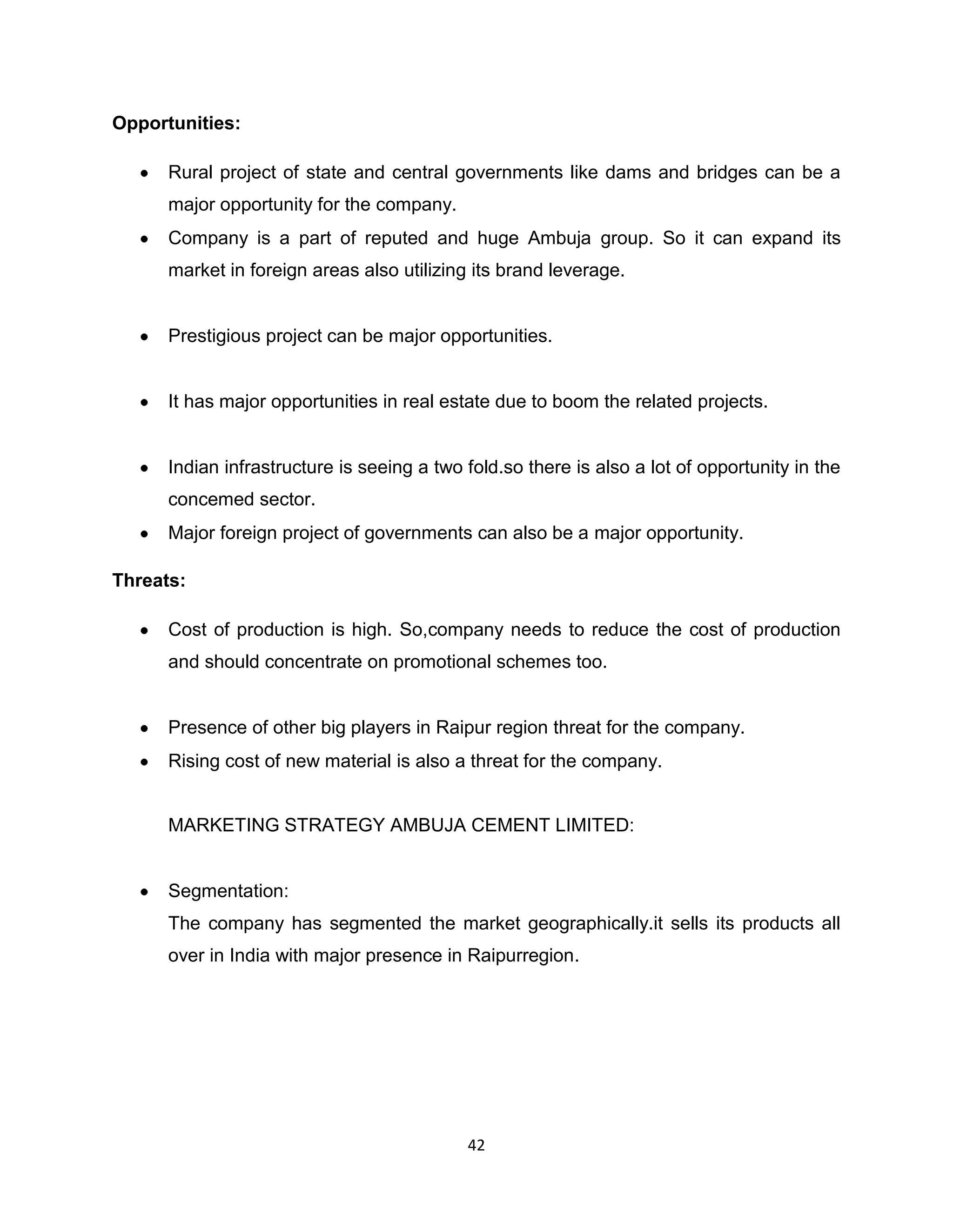 Opportunities:
Rural project of state and central governments like dams and bridges can be a
major opportunity for the company.
Company is a part of reputed and huge Ambuja group. So it can expand its
market in foreign areas also utilizing its brand leverage.

Prestigious project can be major opportunities.

It has major opportunities in real estate due to boom the related projects.

Indian infrastructure is seeing a two fold.so there is also a lot of opportunity in the
concemed sector.
Major foreign project of governments can also be a major opportunity.
Threats:
Cost of production is high. So,company needs to reduce the cost of production
and should concentrate on promotional schemes too.

Presence of other big players in Raipur region threat for the company.
Rising cost of new material is also a threat for the company.

MARKETING STRATEGY AMBUJA CEMENT LIMITED:

Segmentation:
The company has segmented the market geographically.it sells its products all
over in India with major presence in Raipurregion.

42

 