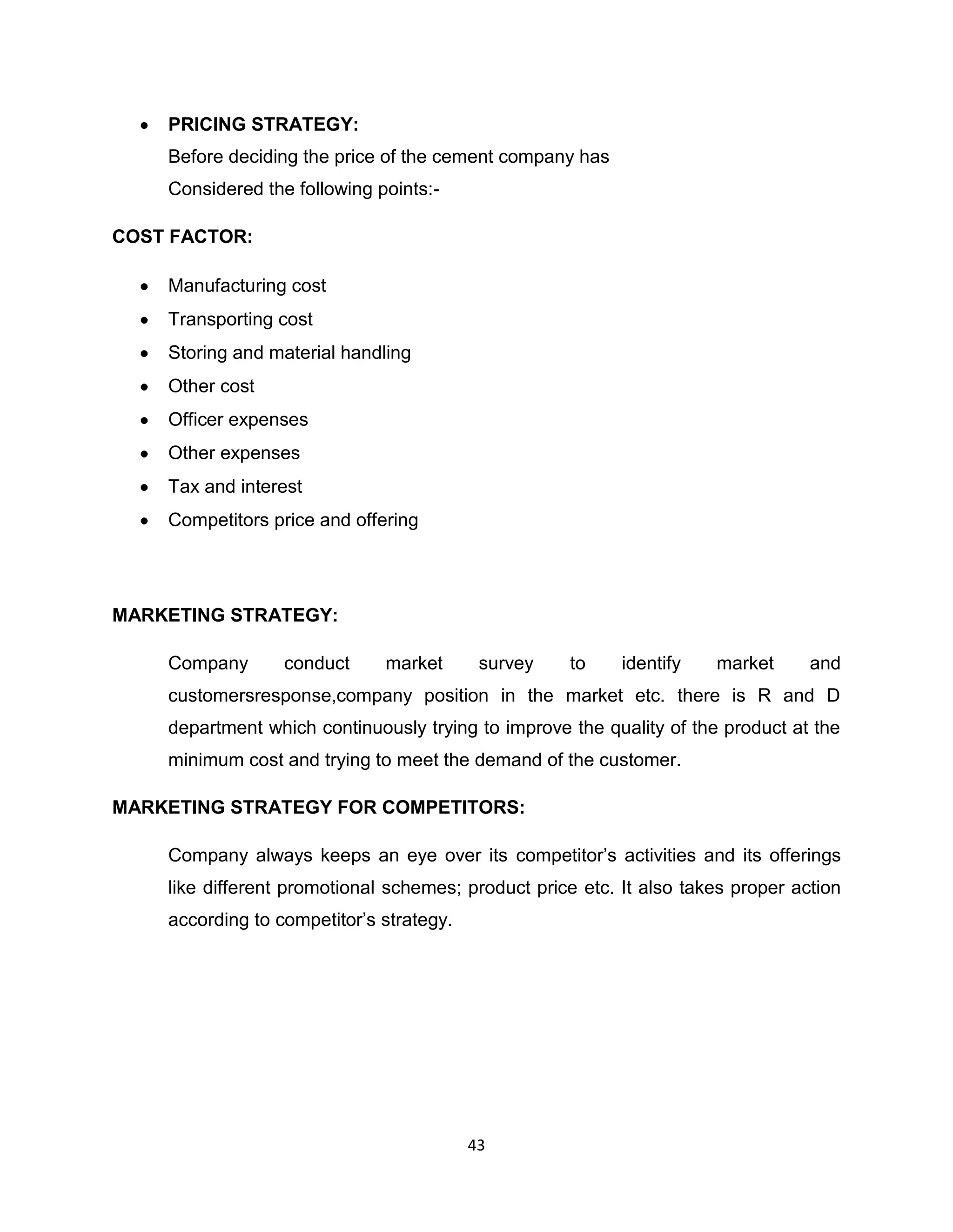 PRICING STRATEGY:
Before deciding the price of the cement company has
Considered the following points:COST FACTOR:
Manufacturing cost
Transporting cost
Storing and material handling
Other cost
Officer expenses
Other expenses
Tax and interest
Competitors price and offering

MARKETING STRATEGY:
Company

conduct

market

survey

to

identify

market

and

customersresponse,company position in the market etc. there is R and D
department which continuously trying to improve the quality of the product at the
minimum cost and trying to meet the demand of the customer.
MARKETING STRATEGY FOR COMPETITORS:
Company always keeps an eye over its competitor‟s activities and its offerings
like different promotional schemes; product price etc. It also takes proper action
according to competitor‟s strategy.

43

 