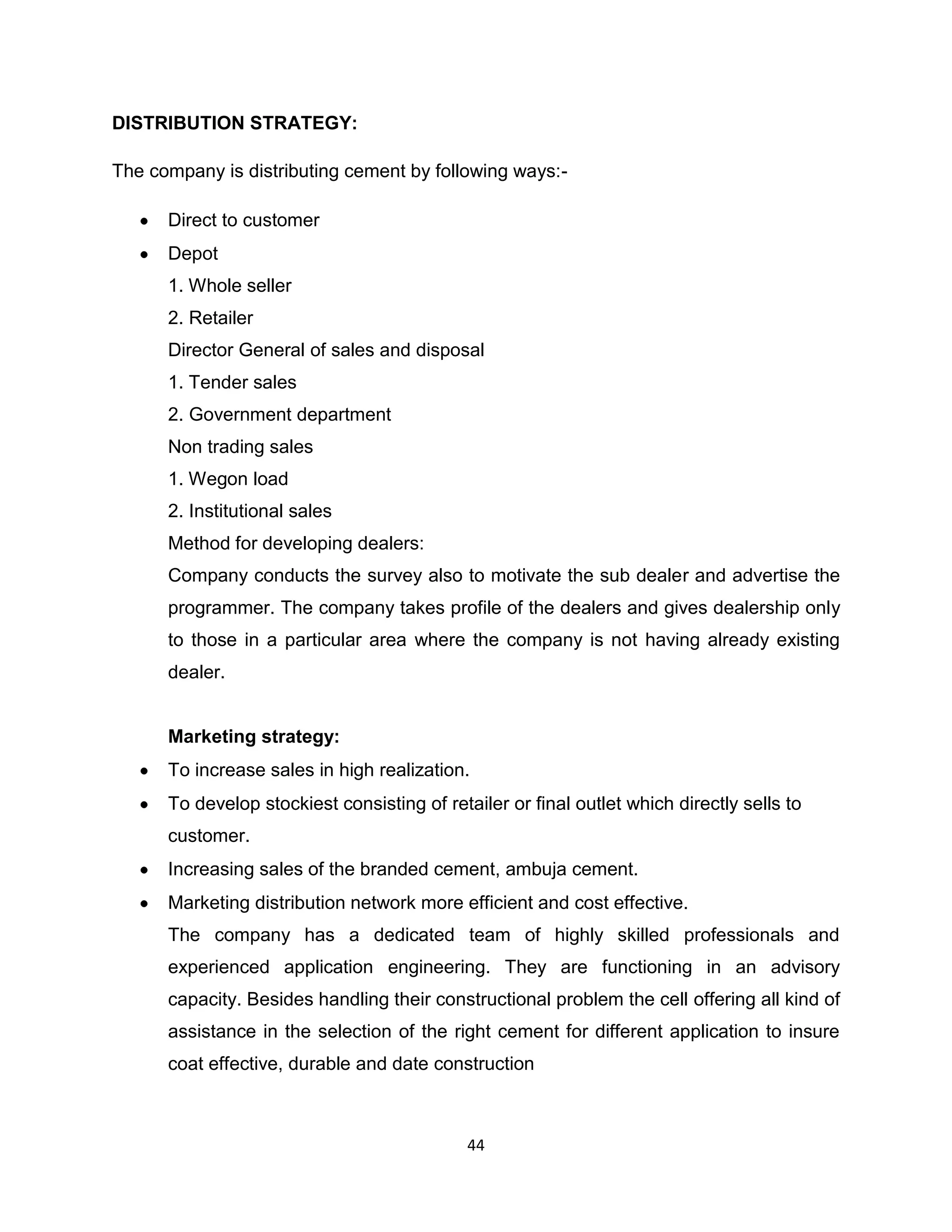 DISTRIBUTION STRATEGY:
The company is distributing cement by following ways:Direct to customer
Depot
1. Whole seller
2. Retailer
Director General of sales and disposal
1. Tender sales
2. Government department
Non trading sales
1. Wegon load
2. Institutional sales
Method for developing dealers:
Company conducts the survey also to motivate the sub dealer and advertise the
programmer. The company takes profile of the dealers and gives dealership only
to those in a particular area where the company is not having already existing
dealer.

Marketing strategy:
To increase sales in high realization.
To develop stockiest consisting of retailer or final outlet which directly sells to
customer.
Increasing sales of the branded cement, ambuja cement.
Marketing distribution network more efficient and cost effective.
The company has a dedicated team of highly skilled professionals and
experienced application engineering. They are functioning in an advisory
capacity. Besides handling their constructional problem the cell offering all kind of
assistance in the selection of the right cement for different application to insure
coat effective, durable and date construction

44

 