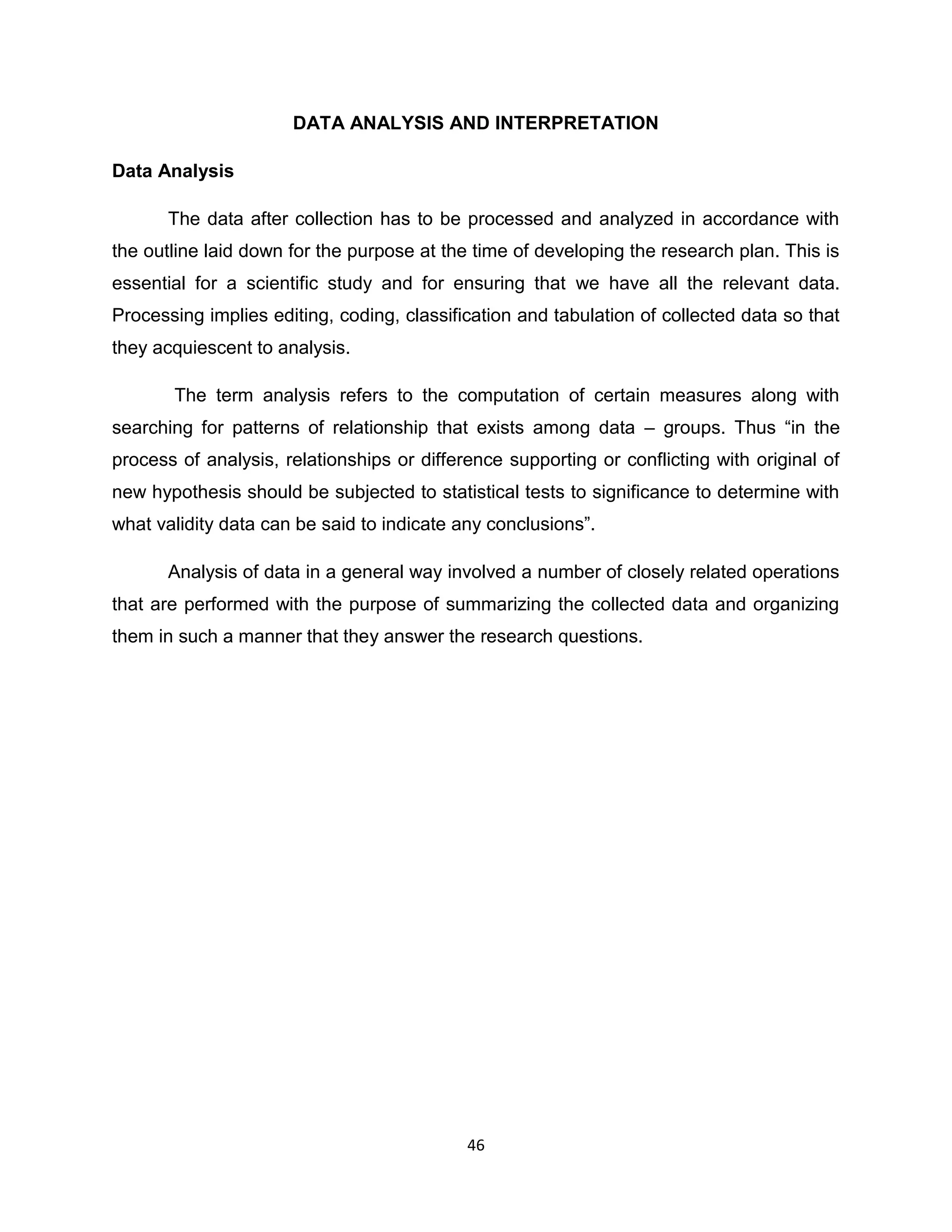 DATA ANALYSIS AND INTERPRETATION
Data Analysis
The data after collection has to be processed and analyzed in accordance with
the outline laid down for the purpose at the time of developing the research plan. This is
essential for a scientific study and for ensuring that we have all the relevant data.
Processing implies editing, coding, classification and tabulation of collected data so that
they acquiescent to analysis.
The term analysis refers to the computation of certain measures along with
searching for patterns of relationship that exists among data – groups. Thus “in the
process of analysis, relationships or difference supporting or conflicting with original of
new hypothesis should be subjected to statistical tests to significance to determine with
what validity data can be said to indicate any conclusions”.
Analysis of data in a general way involved a number of closely related operations
that are performed with the purpose of summarizing the collected data and organizing
them in such a manner that they answer the research questions.

46

 