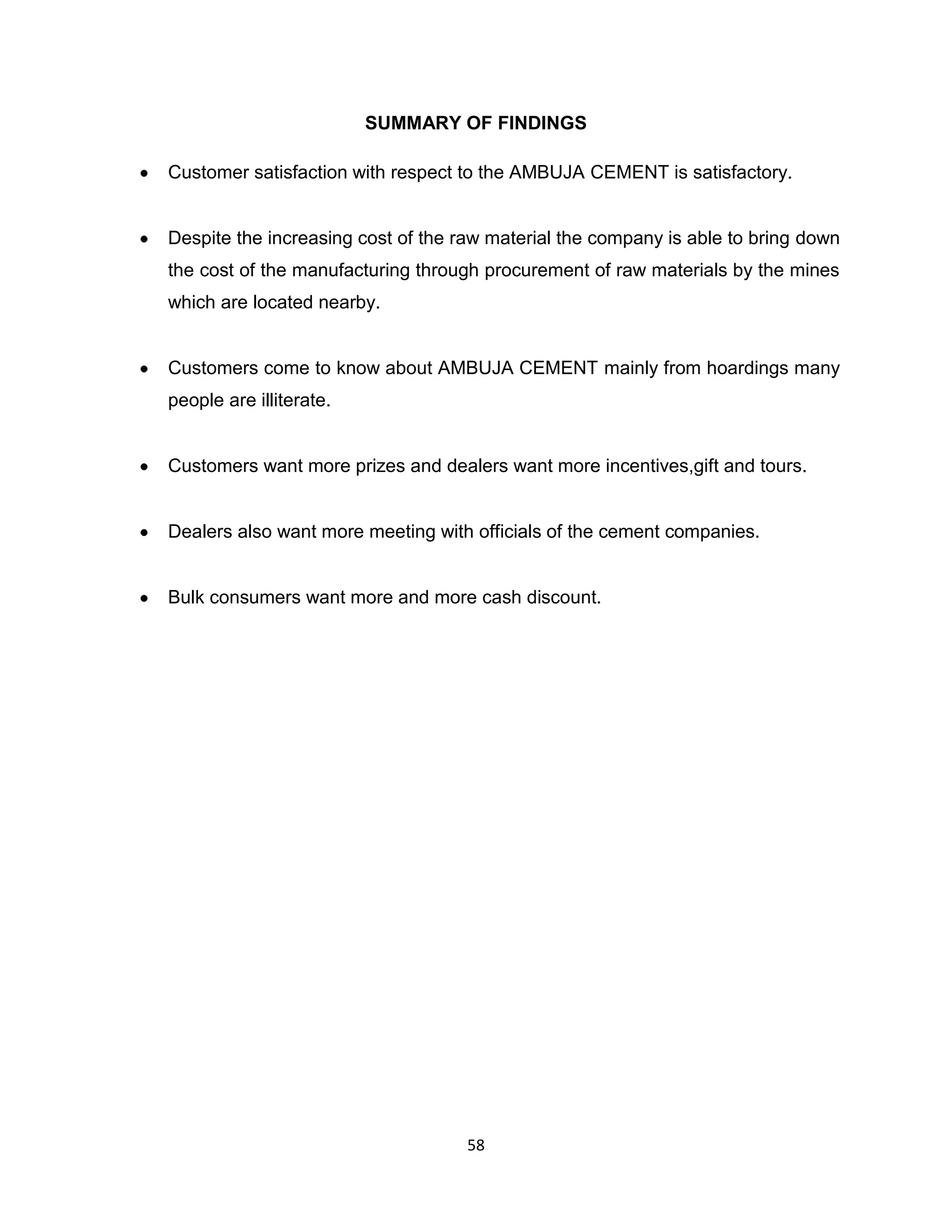 SUMMARY OF FINDINGS
Customer satisfaction with respect to the AMBUJA CEMENT is satisfactory.

Despite the increasing cost of the raw material the company is able to bring down
the cost of the manufacturing through procurement of raw materials by the mines
which are located nearby.

Customers come to know about AMBUJA CEMENT mainly from hoardings many
people are illiterate.

Customers want more prizes and dealers want more incentives,gift and tours.

Dealers also want more meeting with officials of the cement companies.

Bulk consumers want more and more cash discount.

58

 