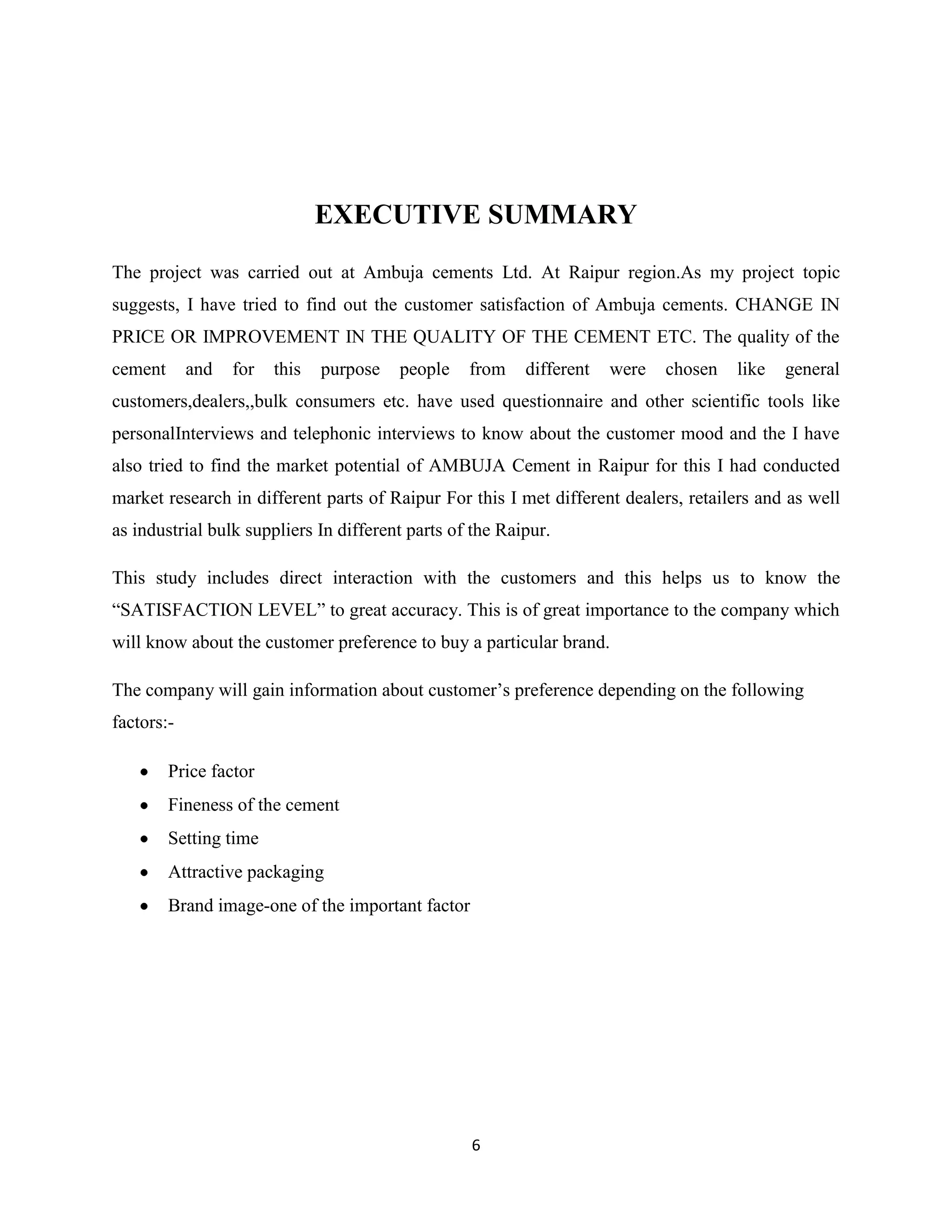 EXECUTIVE SUMMARY
The project was carried out at Ambuja cements Ltd. At Raipur region.As my project topic
suggests, I have tried to find out the customer satisfaction of Ambuja cements. CHANGE IN
PRICE OR IMPROVEMENT IN THE QUALITY OF THE CEMENT ETC. The quality of the
cement

and

for

this

purpose

people

from

different

were

chosen

like

general

customers,dealers,,bulk consumers etc. have used questionnaire and other scientific tools like
personalInterviews and telephonic interviews to know about the customer mood and the I have
also tried to find the market potential of AMBUJA Cement in Raipur for this I had conducted
market research in different parts of Raipur For this I met different dealers, retailers and as well
as industrial bulk suppliers In different parts of the Raipur.
This study includes direct interaction with the customers and this helps us to know the
“SATISFACTION LEVEL” to great accuracy. This is of great importance to the company which
will know about the customer preference to buy a particular brand.
The company will gain information about customer’s preference depending on the following
factors:Price factor
Fineness of the cement
Setting time
Attractive packaging
Brand image-one of the important factor

6

 