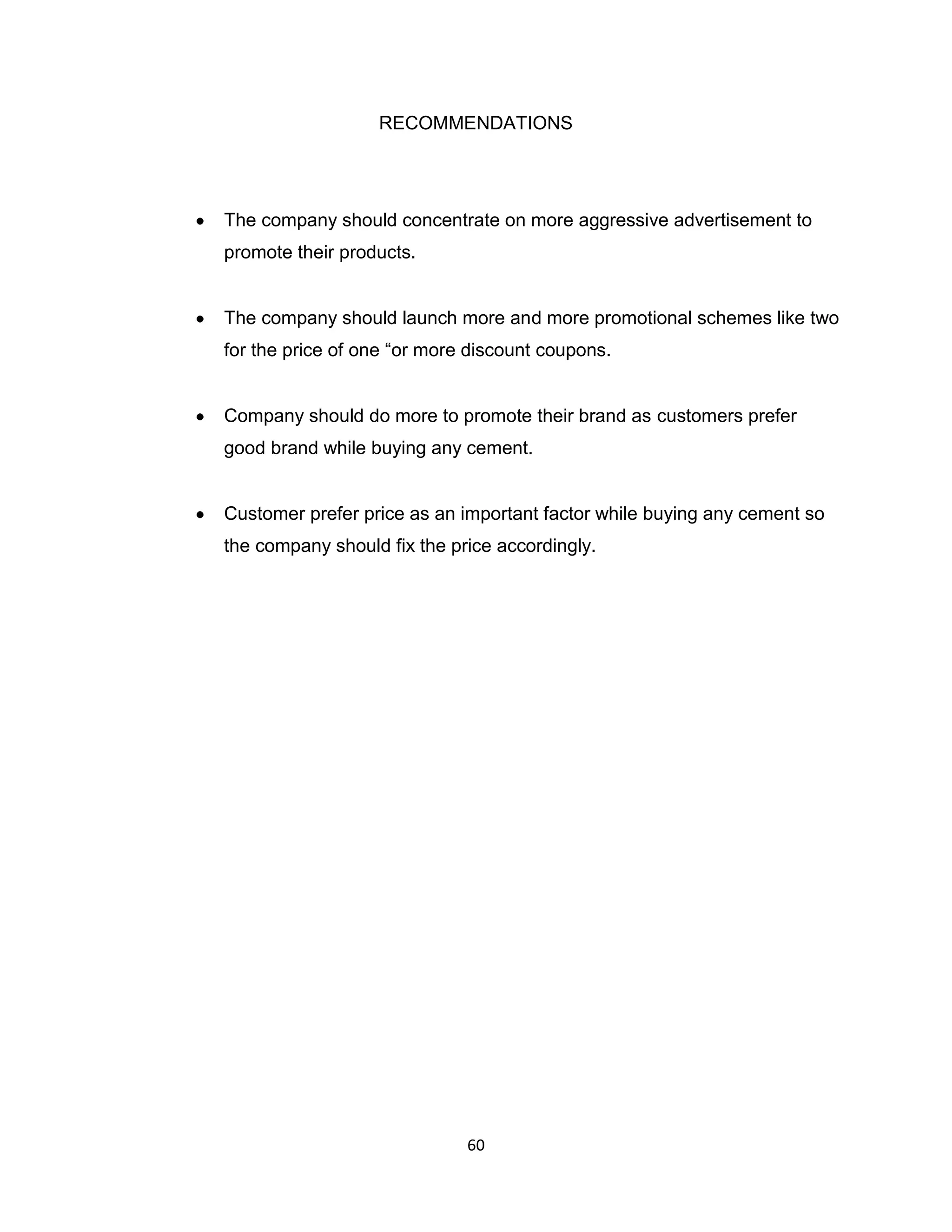 RECOMMENDATIONS

The company should concentrate on more aggressive advertisement to
promote their products.

The company should launch more and more promotional schemes like two
for the price of one “or more discount coupons.

Company should do more to promote their brand as customers prefer
good brand while buying any cement.

Customer prefer price as an important factor while buying any cement so
the company should fix the price accordingly.

60

 