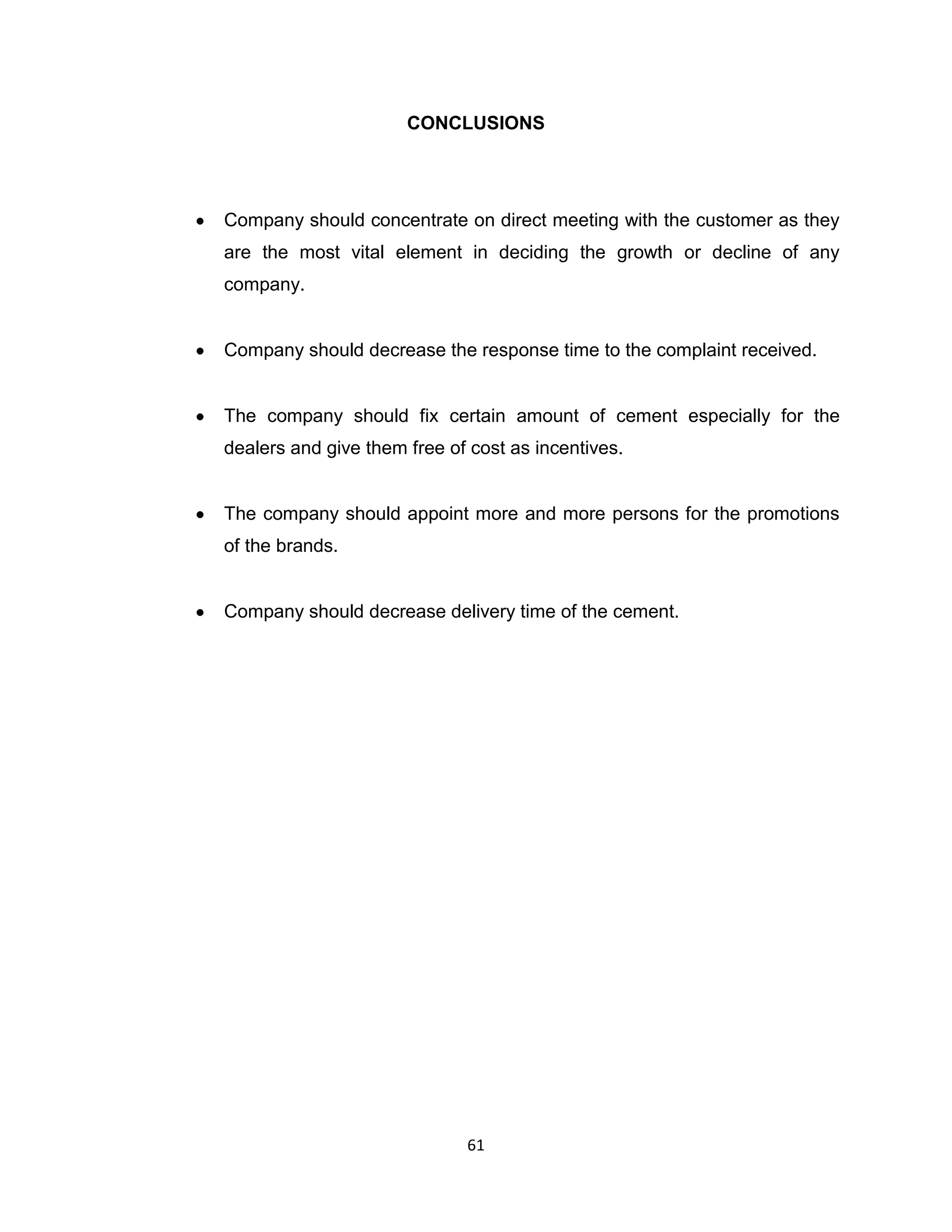 CONCLUSIONS

Company should concentrate on direct meeting with the customer as they
are the most vital element in deciding the growth or decline of any
company.

Company should decrease the response time to the complaint received.

The company should fix certain amount of cement especially for the
dealers and give them free of cost as incentives.

The company should appoint more and more persons for the promotions
of the brands.

Company should decrease delivery time of the cement.

61

 