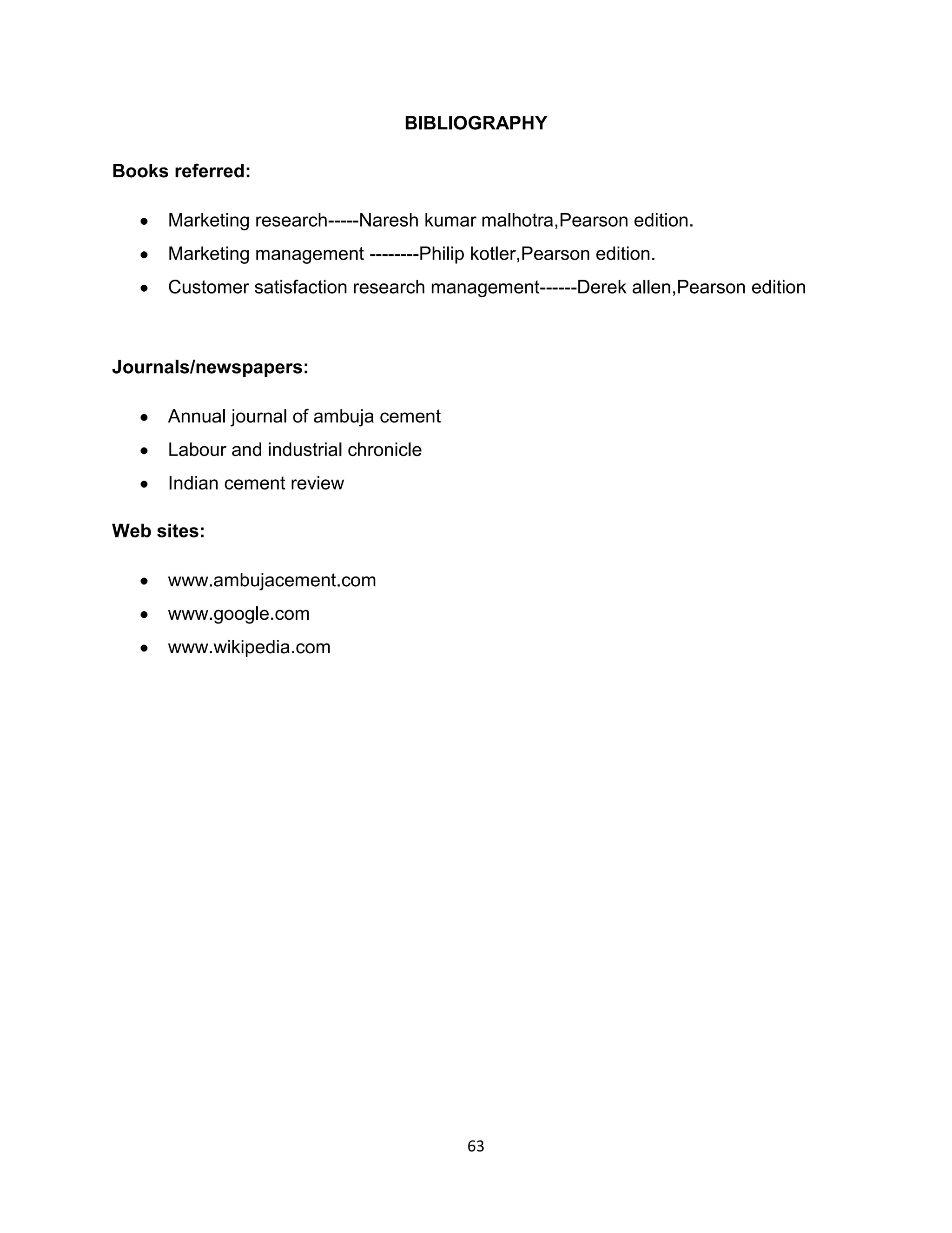 BIBLIOGRAPHY
Books referred:
Marketing research-----Naresh kumar malhotra,Pearson edition.
Marketing management --------Philip kotler,Pearson edition.
Customer satisfaction research management------Derek allen,Pearson edition

Journals/newspapers:
Annual journal of ambuja cement
Labour and industrial chronicle
Indian cement review
Web sites:
www.ambujacement.com
www.google.com
www.wikipedia.com

63

 