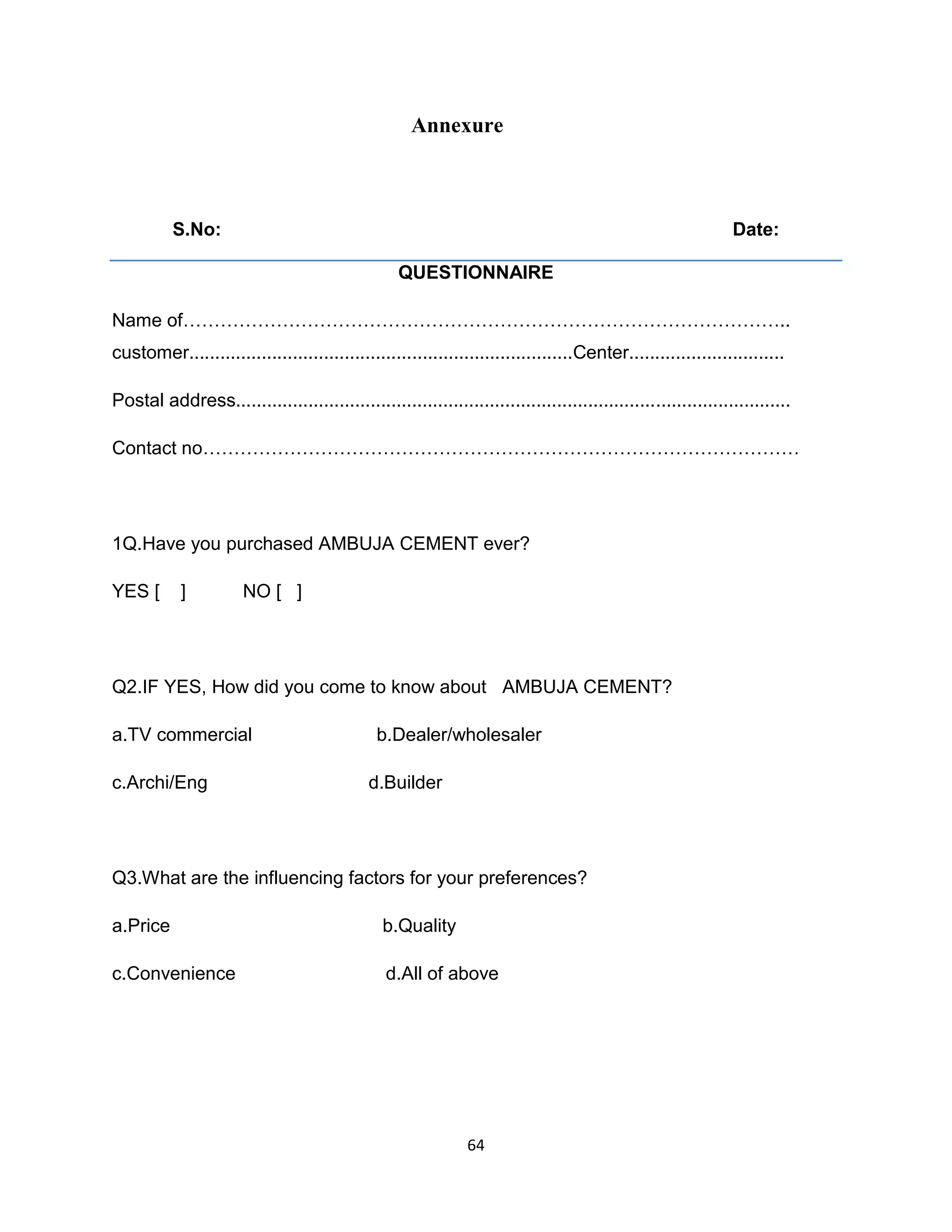 Annexure

S.No:

Date:
QUESTIONNAIRE

Name of……………………………………………………………………………………..
customer..........................................................................Center..............................
Postal address...........................................................................................................
Contact no……………………………………………………………………………………

1Q.Have you purchased AMBUJA CEMENT ever?
YES [

]

NO [ ]

Q2.IF YES, How did you come to know about AMBUJA CEMENT?
a.TV commercial
c.Archi/Eng

b.Dealer/wholesaler
d.Builder

Q3.What are the influencing factors for your preferences?
a.Price

b.Quality

c.Convenience

d.All of above

64

 