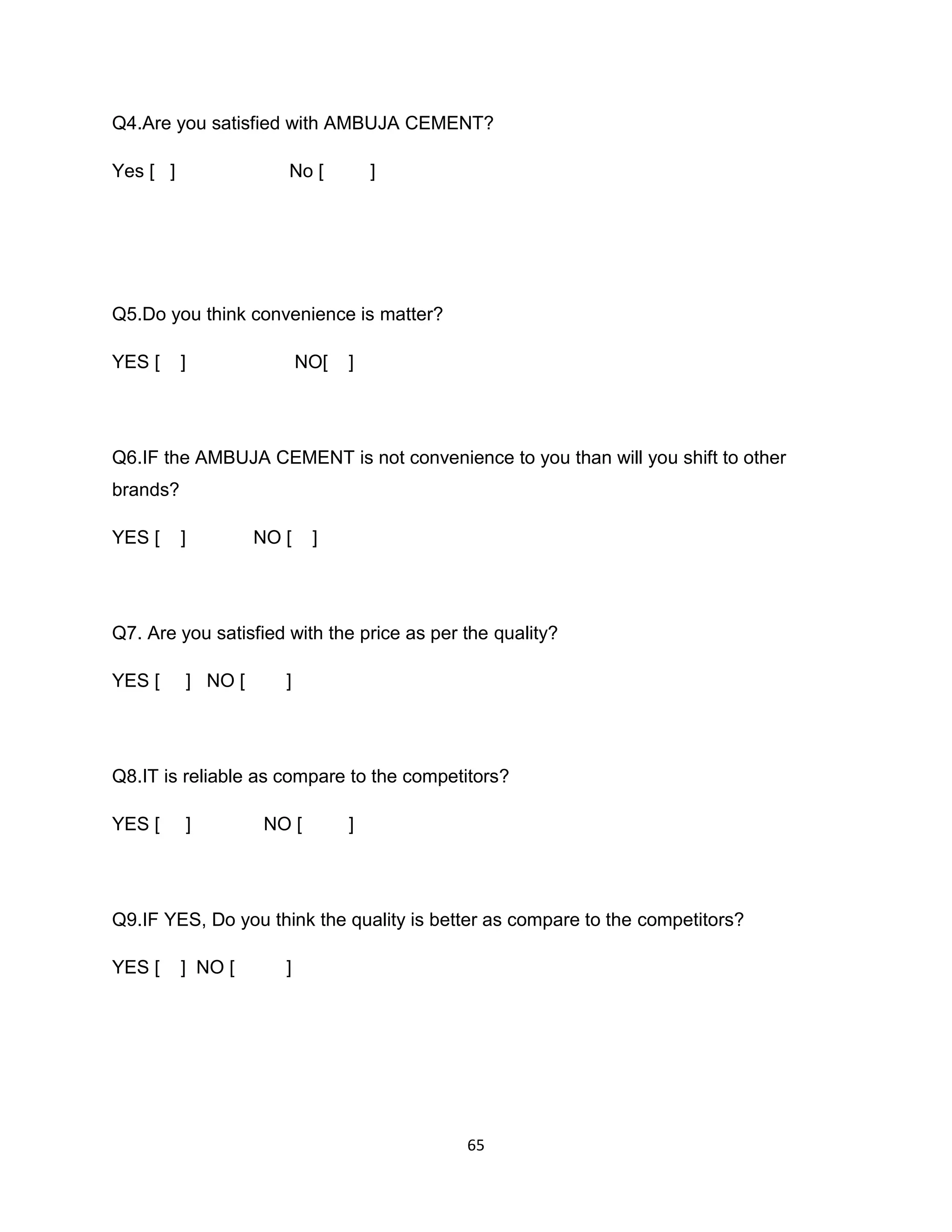 Q4.Are you satisfied with AMBUJA CEMENT?
Yes [ ]

No [

]

Q5.Do you think convenience is matter?
YES [

]

NO[

]

Q6.IF the AMBUJA CEMENT is not convenience to you than will you shift to other
brands?
YES [

]

NO [

]

Q7. Are you satisfied with the price as per the quality?
YES [

] NO [

]

Q8.IT is reliable as compare to the competitors?
YES [

]

NO [

]

Q9.IF YES, Do you think the quality is better as compare to the competitors?
YES [

] NO [

]

65

 