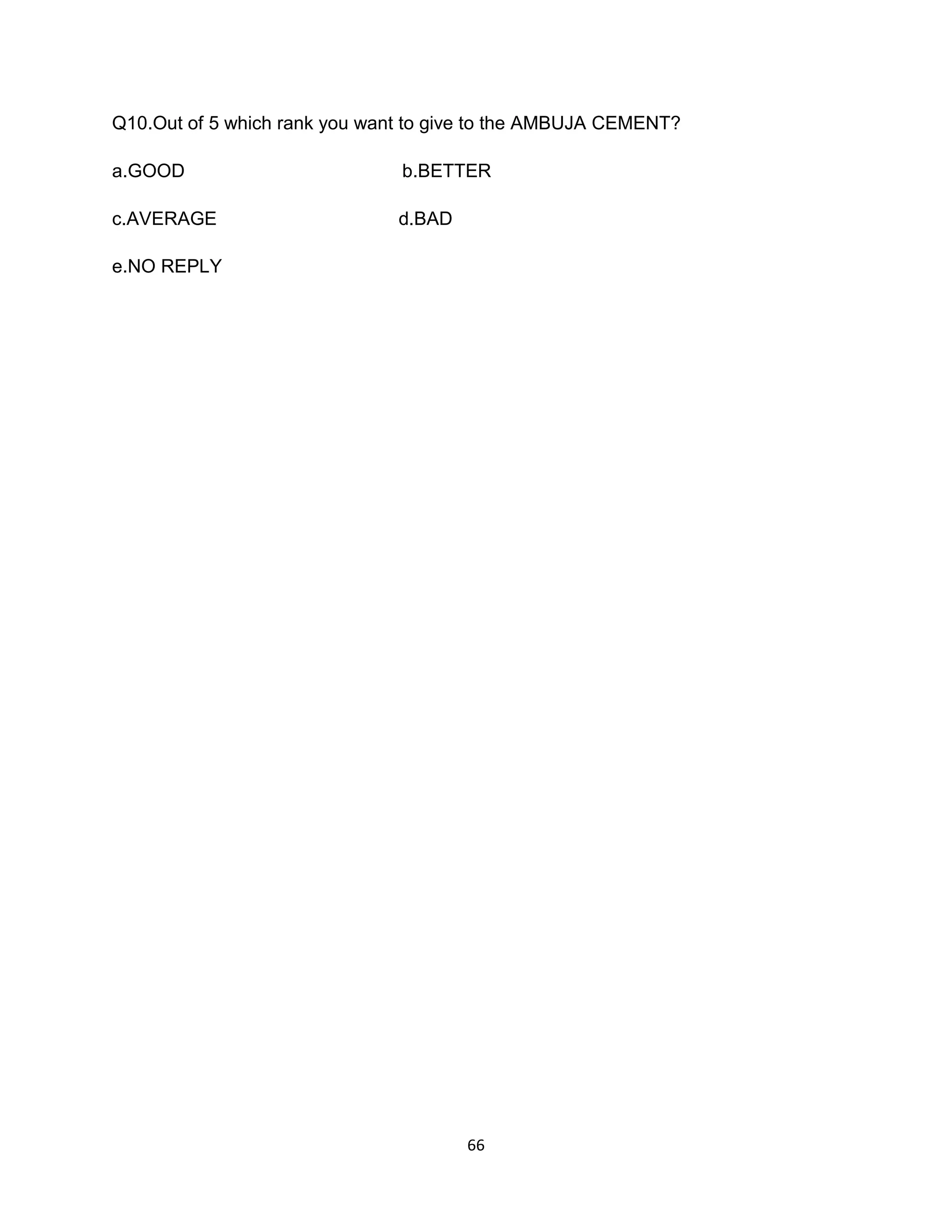 Q10.Out of 5 which rank you want to give to the AMBUJA CEMENT?
a.GOOD

b.BETTER

c.AVERAGE

d.BAD

e.NO REPLY

66

 