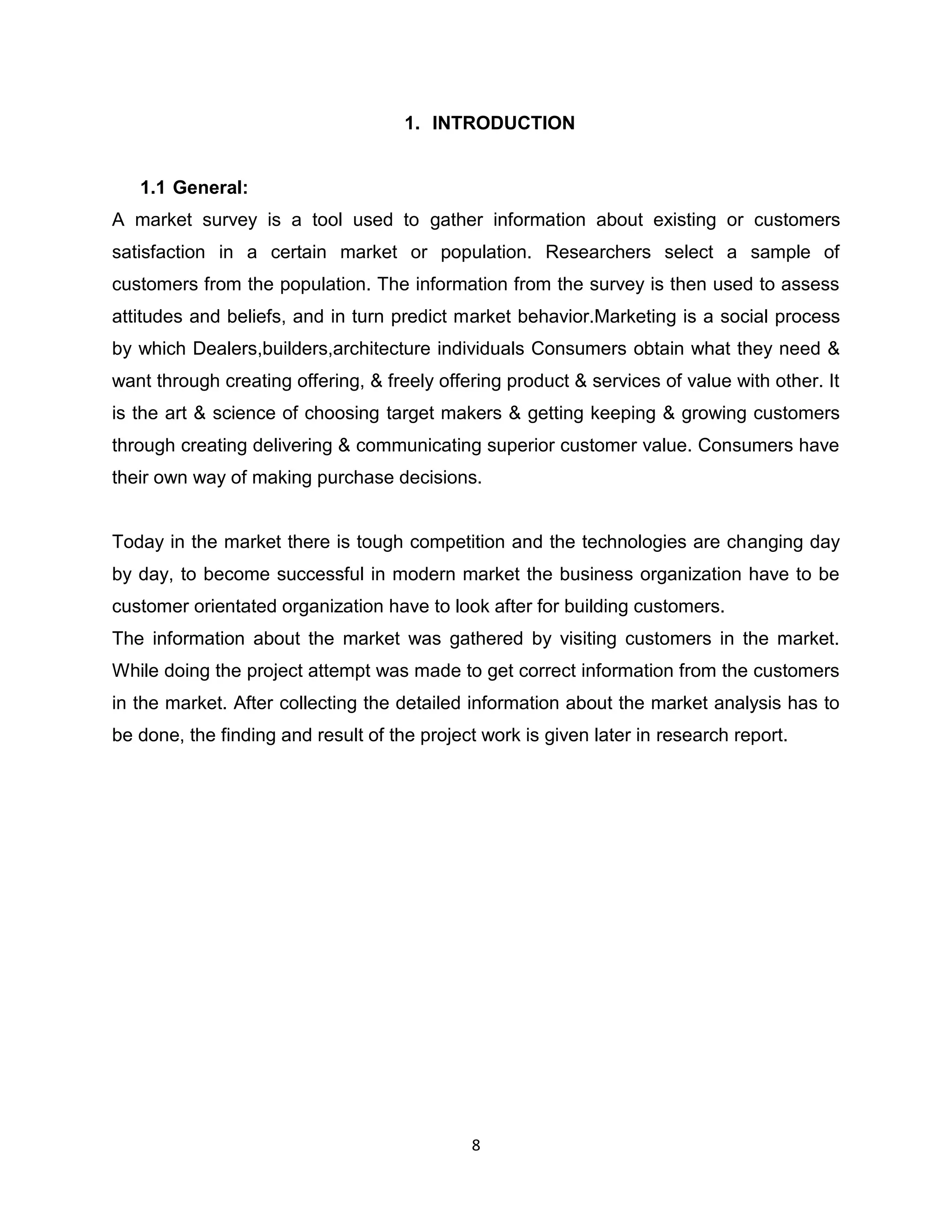 1. INTRODUCTION

1.1 General:
A market survey is a tool used to gather information about existing or customers
satisfaction in a certain market or population. Researchers select a sample of
customers from the population. The information from the survey is then used to assess
attitudes and beliefs, and in turn predict market behavior.Marketing is a social process
by which Dealers,builders,architecture individuals Consumers obtain what they need &
want through creating offering, & freely offering product & services of value with other. It
is the art & science of choosing target makers & getting keeping & growing customers
through creating delivering & communicating superior customer value. Consumers have
their own way of making purchase decisions.

Today in the market there is tough competition and the technologies are changing day
by day, to become successful in modern market the business organization have to be
customer orientated organization have to look after for building customers.
The information about the market was gathered by visiting customers in the market.
While doing the project attempt was made to get correct information from the customers
in the market. After collecting the detailed information about the market analysis has to
be done, the finding and result of the project work is given later in research report.

8

 