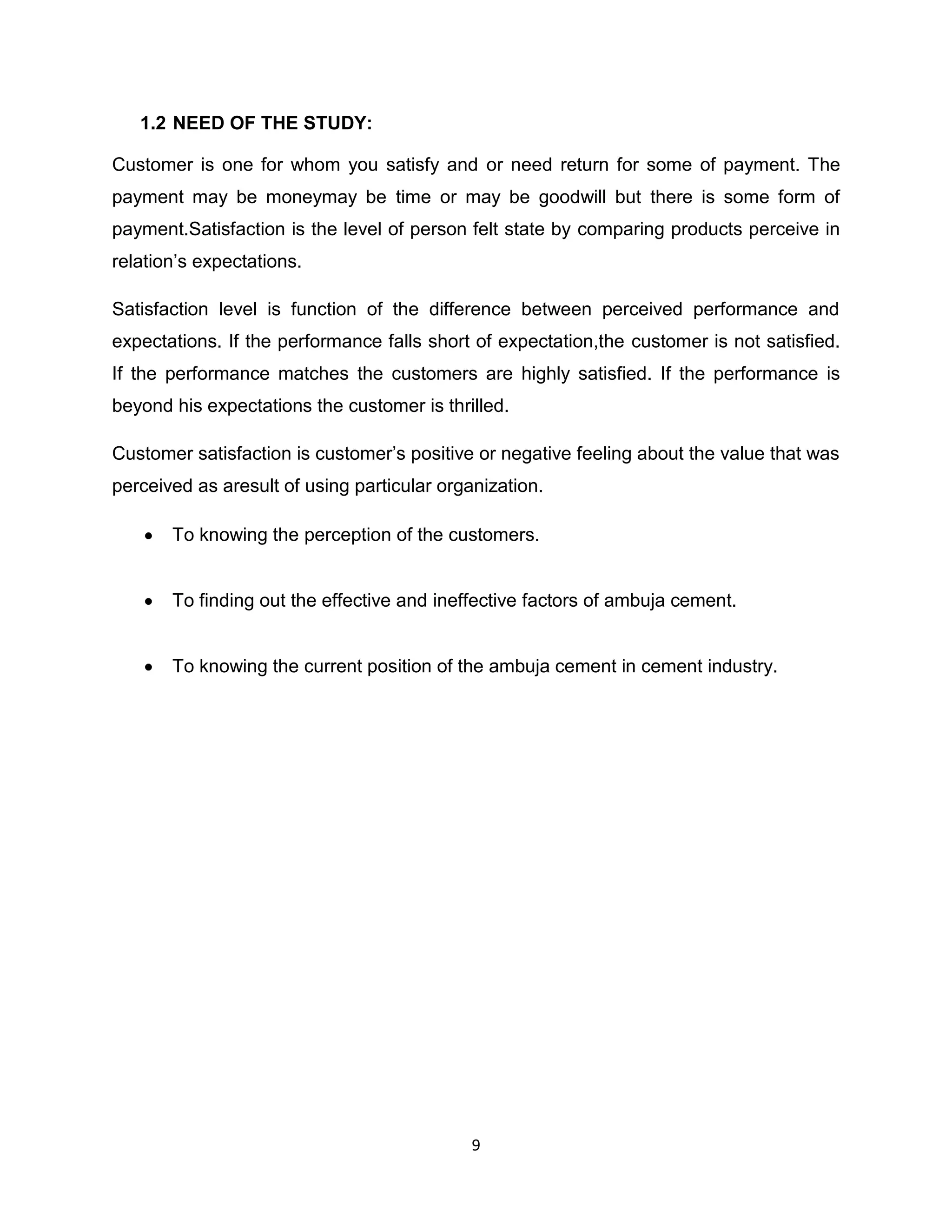 1.2 NEED OF THE STUDY:
Customer is one for whom you satisfy and or need return for some of payment. The
payment may be moneymay be time or may be goodwill but there is some form of
payment.Satisfaction is the level of person felt state by comparing products perceive in
relation‟s expectations.
Satisfaction level is function of the difference between perceived performance and
expectations. If the performance falls short of expectation,the customer is not satisfied.
If the performance matches the customers are highly satisfied. If the performance is
beyond his expectations the customer is thrilled.
Customer satisfaction is customer‟s positive or negative feeling about the value that was
perceived as aresult of using particular organization.
To knowing the perception of the customers.

To finding out the effective and ineffective factors of ambuja cement.

To knowing the current position of the ambuja cement in cement industry.

9

 