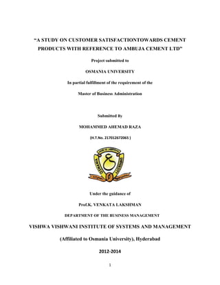 “A STUDY ON CUSTOMER SATISFACTIONTOWARDS CEMENT
PRODUCTS WITH REFERENCE TO AMBUJA CEMENT LTD”
Project submitted to
OSMANIA UNIVERSITY
In partial fulfillment of the requirement of the
Master of Business Administration

Submitted By
MOHAMMED AHEMAD RAZA
(H.T.No. 217012672065 )

Under the guidance of
Prof.K. VENKATA LAKSHMAN
DEPARTMENT OF THE BUSINESS MANAGEMENT

VISHWA VISHWANI INSTITUTE OF SYSTEMS AND MANAGEMENT
(Affiliated to Osmania University), Hyderabad
2012-2014
1

 