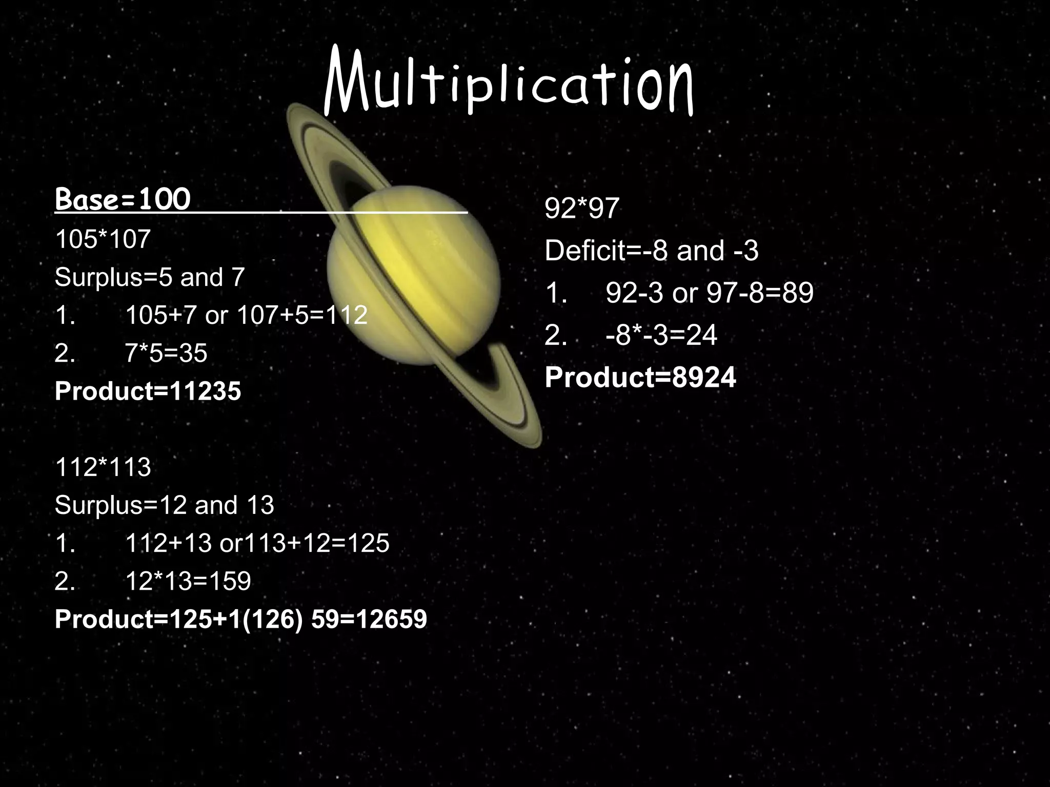 Base=100
105*107
Surplus=5 and 7
1.
105+7 or 107+5=112
2.
7*5=35
Product=11235
112*113
Surplus=12 and 13
1.
112+13 or113+12=125
2.
12*13=159
Product=125+1(126) 59=12659

92*97
Deficit=-8 and -3
1. 92-3 or 97-8=89
2. -8*-3=24
Product=8924

 