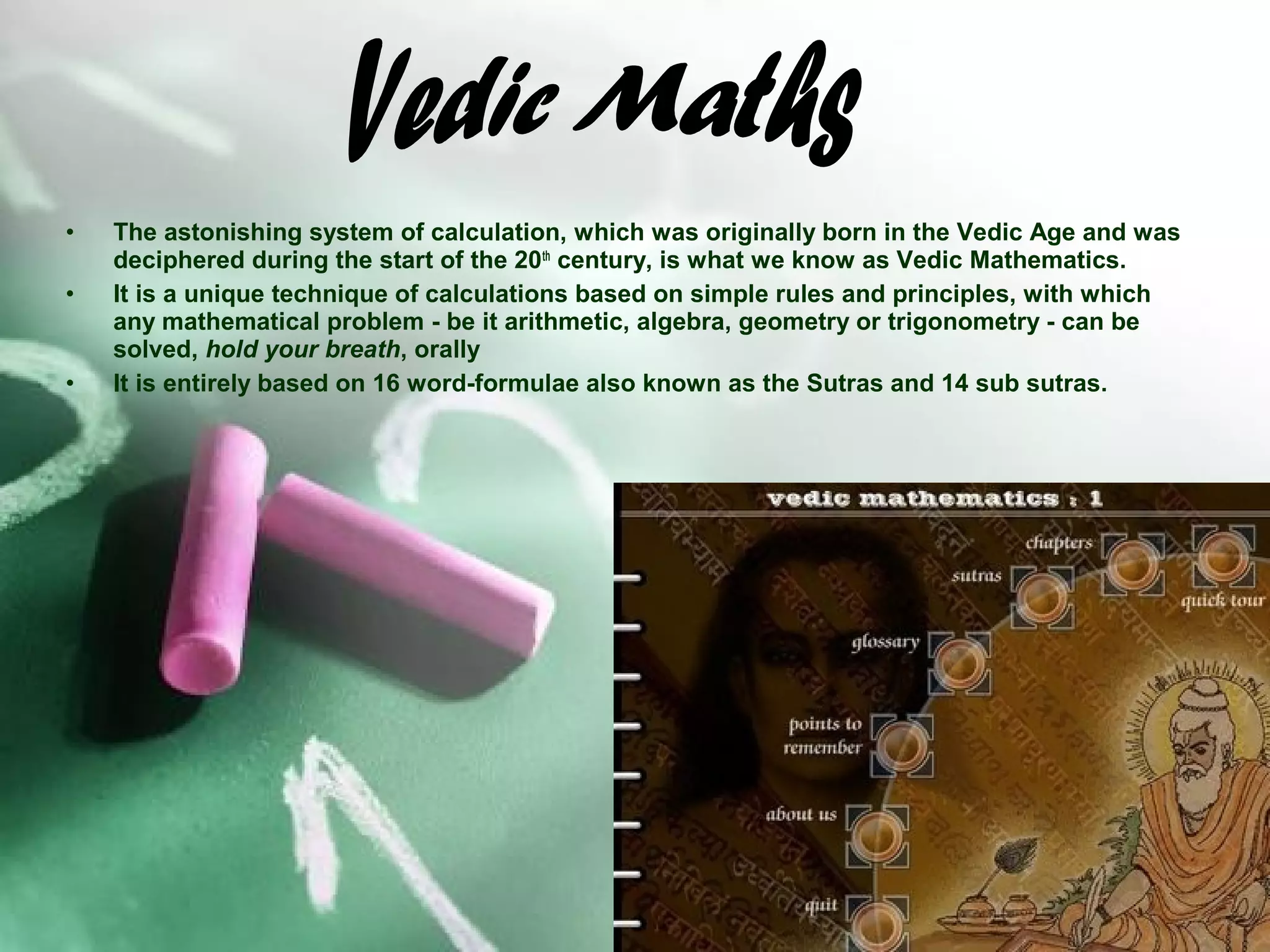 •
•

•

The astonishing system of calculation, which was originally born in the Vedic Age and was
deciphered during the start of the 20th century, is what we know as Vedic Mathematics.
It is a unique technique of calculations based on simple rules and principles, with which
any mathematical problem - be it arithmetic, algebra, geometry or trigonometry - can be
solved, hold your breath, orally
It is entirely based on 16 word-formulae also known as the Sutras and 14 sub sutras.

 