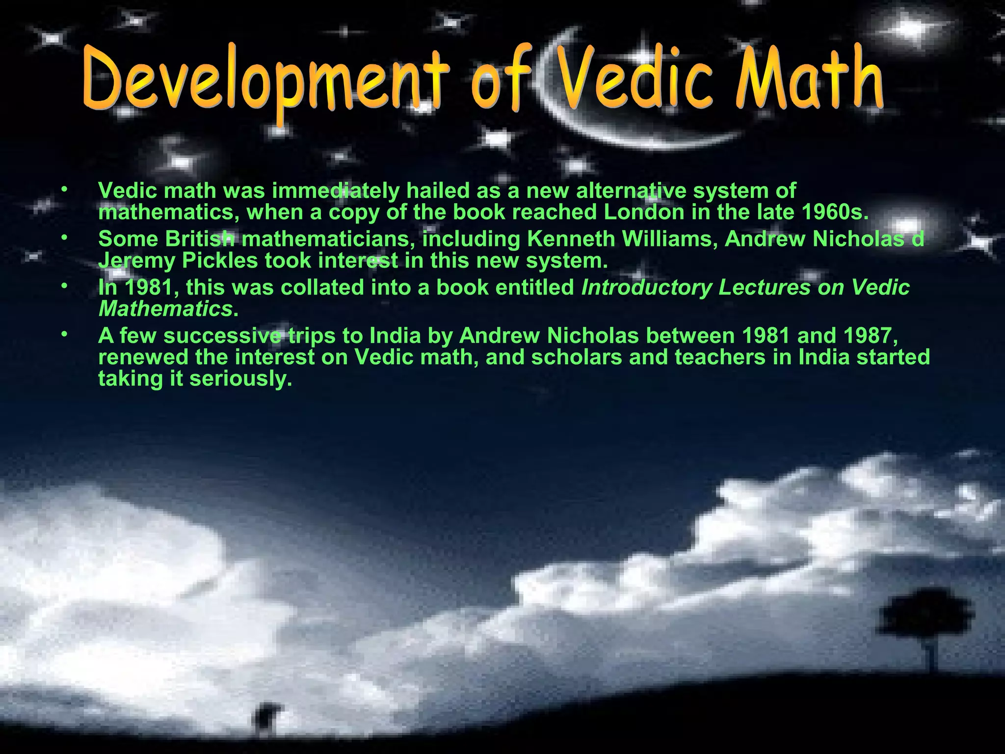 •
•
•
•

Vedic math was immediately hailed as a new alternative system of
mathematics, when a copy of the book reached London in the late 1960s.
Some British mathematicians, including Kenneth Williams, Andrew Nicholas d
Jeremy Pickles took interest in this new system.
In 1981, this was collated into a book entitled Introductory Lectures on Vedic
Mathematics.
A few successive trips to India by Andrew Nicholas between 1981 and 1987,
renewed the interest on Vedic math, and scholars and teachers in India started
taking it seriously.

 