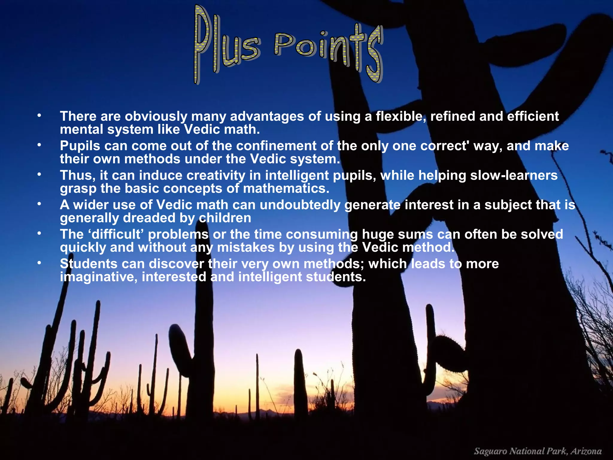 •
•
•
•
•
•

There are obviously many advantages of using a flexible, refined and efficient
mental system like Vedic math.
Pupils can come out of the confinement of the only one correct' way, and make
their own methods under the Vedic system.
Thus, it can induce creativity in intelligent pupils, while helping slow-learners
grasp the basic concepts of mathematics.
A wider use of Vedic math can undoubtedly generate interest in a subject that is
generally dreaded by children
The ‘difficult’ problems or the time consuming huge sums can often be solved
quickly and without any mistakes by using the Vedic method.
Students can discover their very own methods; which leads to more
imaginative, interested and intelligent students.

 