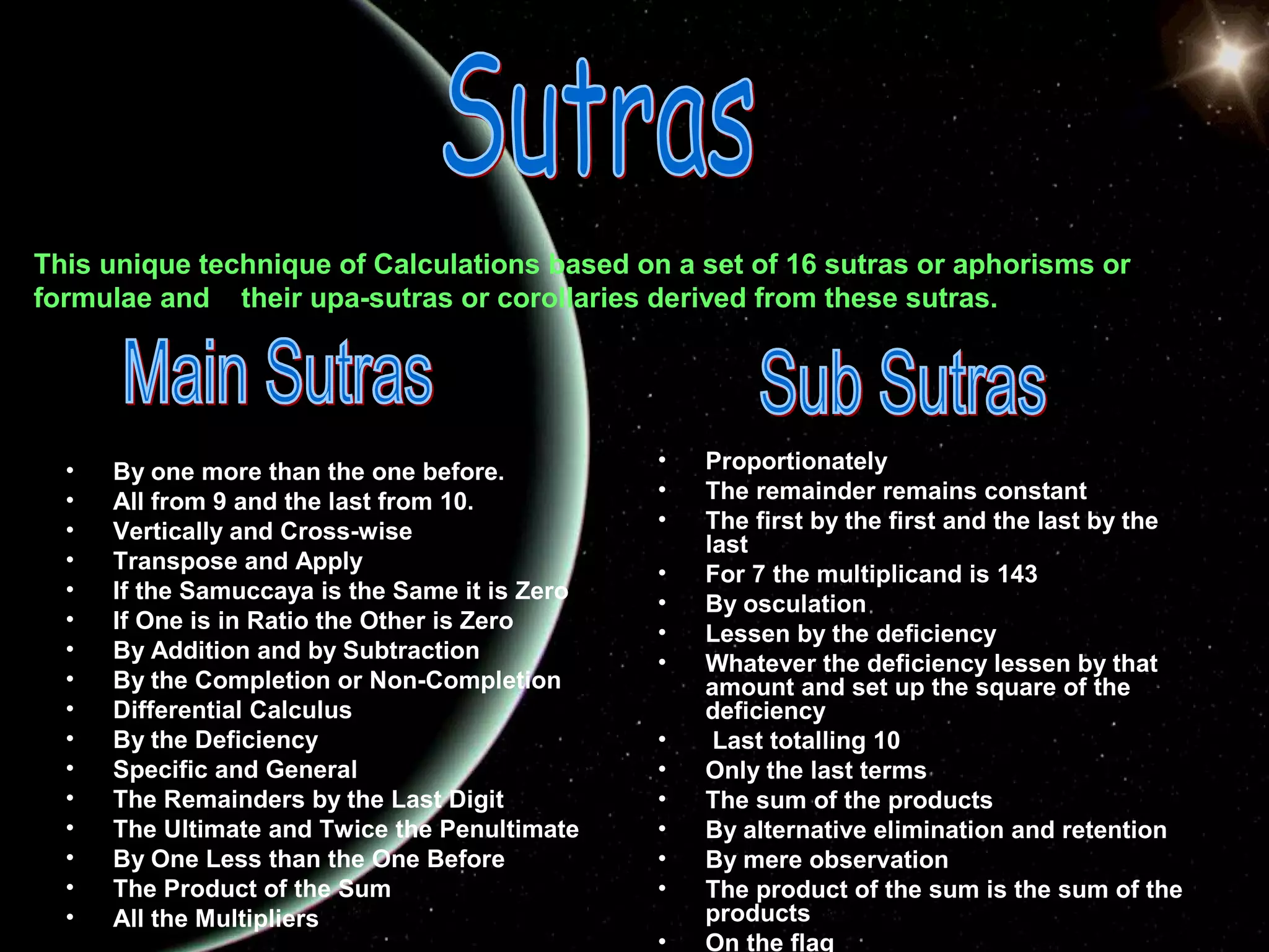 This unique technique of Calculations based on a set of 16 sutras or aphorisms or
formulae and their upa-sutras or corollaries derived from these sutras.

•
•
•
•
•
•
•
•
•
•
•
•
•
•
•
•

By one more than the one before.
All from 9 and the last from 10.
Vertically and Cross-wise
Transpose and Apply
If the Samuccaya is the Same it is Zero
If One is in Ratio the Other is Zero
By Addition and by Subtraction
By the Completion or Non-Completion
Differential Calculus
By the Deficiency
Specific and General
The Remainders by the Last Digit
The Ultimate and Twice the Penultimate
By One Less than the One Before
The Product of the Sum
All the Multipliers

•
•
•
•
•
•
•
•
•
•
•
•
•
•

Proportionately
The remainder remains constant
The first by the first and the last by the
last
For 7 the multiplicand is 143
By osculation
Lessen by the deficiency
Whatever the deficiency lessen by that
amount and set up the square of the
deficiency
Last totalling 10
Only the last terms
The sum of the products
By alternative elimination and retention
By mere observation
The product of the sum is the sum of the
products
On the flag

 