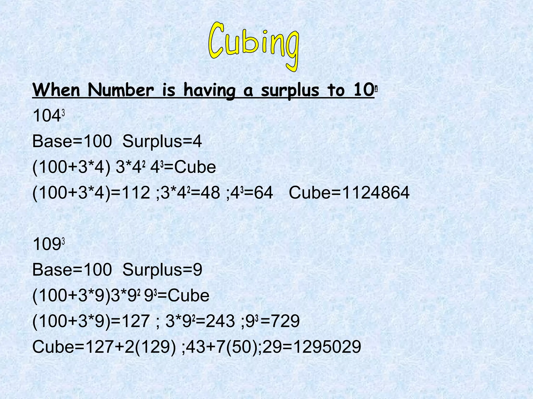 When Number is having a surplus to 10n
1043
Base=100 Surplus=4
(100+3*4) 3*42 43=Cube
(100+3*4)=112 ;3*42=48 ;43=64 Cube=1124864
1093
Base=100 Surplus=9
(100+3*9)3*92 93=Cube
(100+3*9)=127 ; 3*92=243 ;93 =729
Cube=127+2(129) ;43+7(50);29=1295029

 