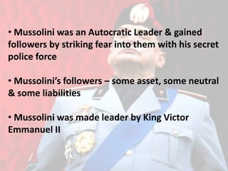 • Mussolini was an Autocratic Leader & gained
followers by striking fear into them with his secret
police force
• Mussolini’s followers – some asset, some neutral
& some liabilities
• Mussolini was made leader by King Victor
Emmanuel II
 