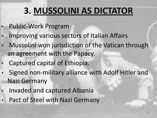 3. MUSSOLINI AS DICTATOR
• Public-Work Program
• Improving various sectors of Italian Affairs
• Mussolini won jurisdiction of the Vatican through
an agreement with the Papacy.
• Captured capital of Ethiopia.
• Signed non-military alliance with Adolf Hitler and
Nazi Germany
• Invaded and captured Albania
• Pact of Steel with Nazi Germany
 