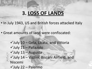 3. LOSS OF LANDS
• In July 1943, US and British forces attacked Italy
• Great amounts of land were confiscated:
July 10 – Gela, Licata, and Vittoria
July 11 – Pallazolo
July 13 – Augusta
July 14 – Vizzini, Biscani Airfield, and
Niscemi
July 22 – Palermo
 