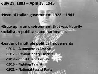 •July 29, 1883 – April 28, 1945
•Head of Italian government 1922 – 1943
•Grew up in an environment that was heavily
socialist, republican, and nationalist.
•Leader of multiple political movements
•1914 – Autonomous Fascists
•1917 – Revolutionary Fascists
•1918 – Constituent Fascists
•1919 – Fighting Fascists
•1921 – National Fascist Party
 
