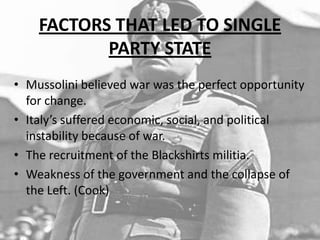 FACTORS THAT LED TO SINGLE
PARTY STATE
• Mussolini believed war was the perfect opportunity
for change.
• Italy’s suffered economic, social, and political
instability because of war.
• The recruitment of the Blackshirts militia.
• Weakness of the government and the collapse of
the Left. (Cook)
 