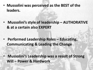 • Mussolini was perceived as the BEST of the
leaders.
• Mussolini’s style of leadership – AUTHORATIVE
& at a certain also EXPERT
• Performed Leadership Roles – Educating,
Communicating & Leading the Change
• Mussolini’s Leadership was a result of Strong
Will – Power & Hardwork
 