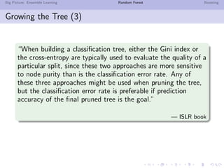 Big Picture: Ensemble Learning Random Forest Boosting
Growing the Tree (3)
“When building a classiﬁcation tree, either the Gini index or
the cross-entropy are typically used to evaluate the quality of a
particular split, since these two approaches are more sensitive
to node purity than is the classiﬁcation error rate. Any of
these three approaches might be used when pruning the tree,
but the classiﬁcation error rate is preferable if prediction
accuracy of the ﬁnal pruned tree is the goal.”
— ISLR book
 