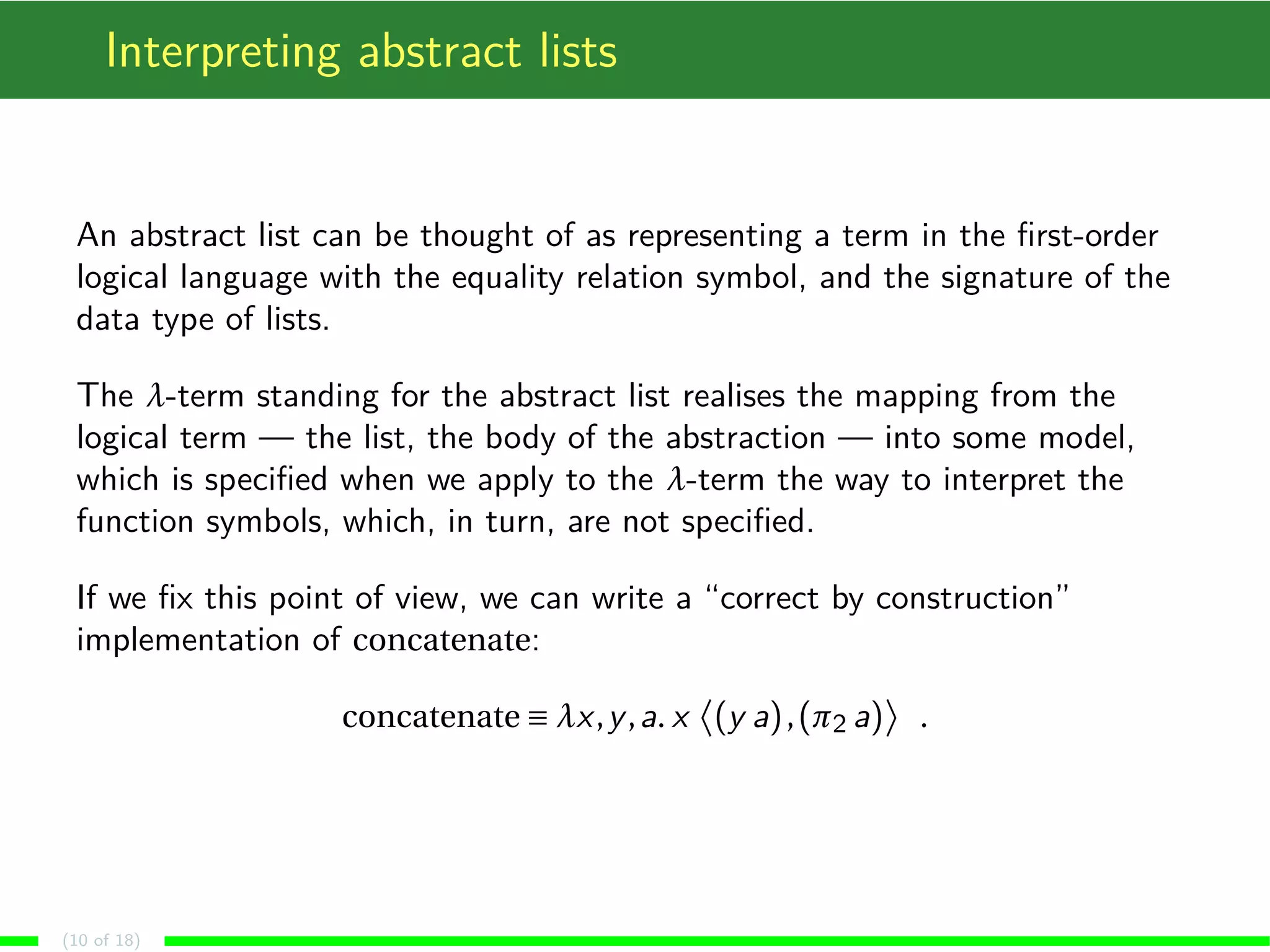 Interpreting abstract lists
An abstract list can be thought of as representing a term in the ﬁrst-order
logical language with the equality relation symbol, and the signature of the
data type of lists.
The λ-term standing for the abstract list realises the mapping from the
logical term — the list, the body of the abstraction — into some model,
which is speciﬁed when we apply to the λ-term the way to interpret the
function symbols, which, in turn, are not speciﬁed.
If we ﬁx this point of view, we can write a “correct by construction”
implementation of concatenate:
concatenate ≡ λx,y,a. x (y a),(π2 a) .
(10 of 18)
 