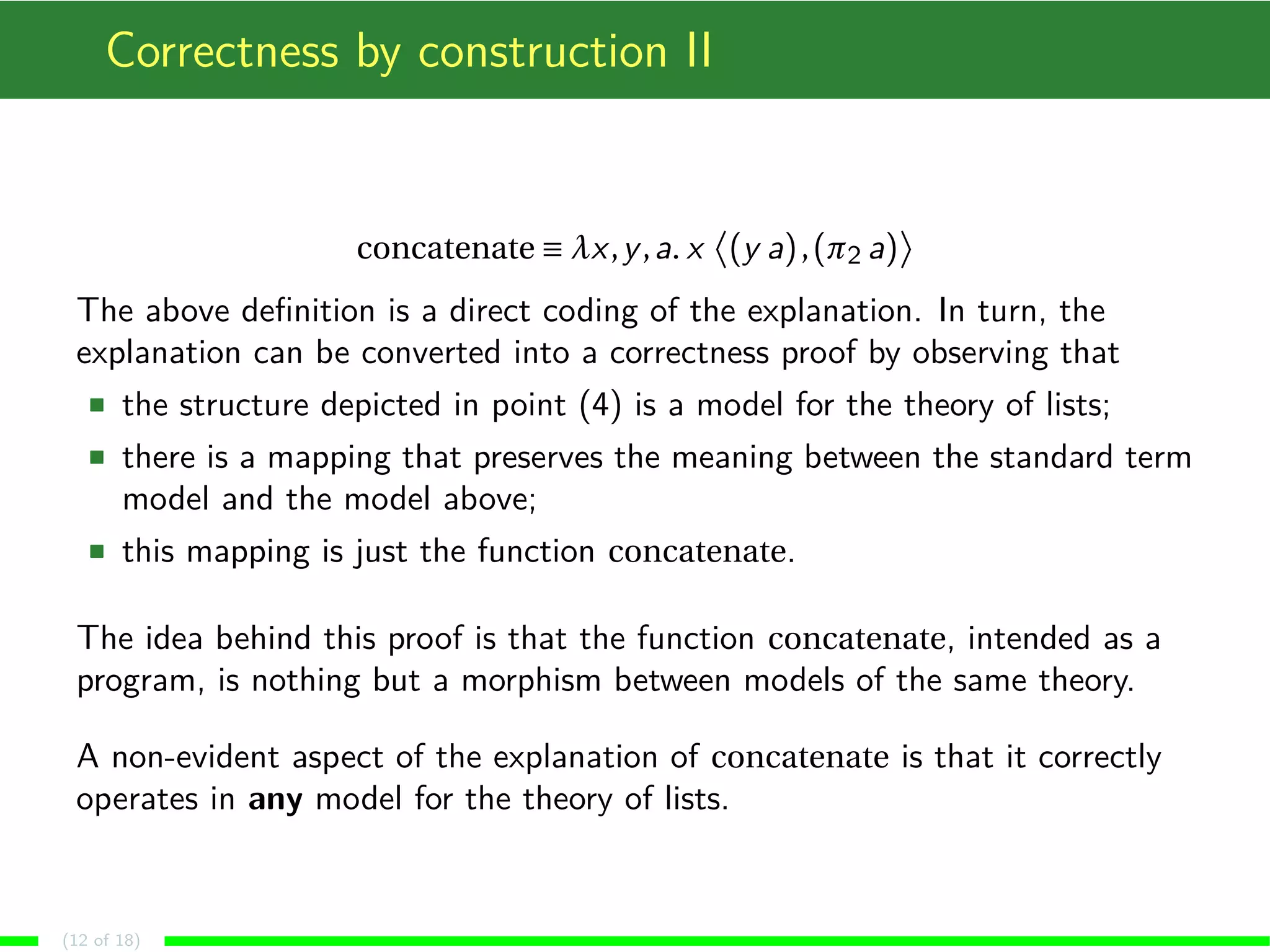 Correctness by construction II
concatenate ≡ λx,y,a. x (y a),(π2 a)
The above deﬁnition is a direct coding of the explanation. In turn, the
explanation can be converted into a correctness proof by observing that
the structure depicted in point (4) is a model for the theory of lists;
there is a mapping that preserves the meaning between the standard term
model and the model above;
this mapping is just the function concatenate.
The idea behind this proof is that the function concatenate, intended as a
program, is nothing but a morphism between models of the same theory.
A non-evident aspect of the explanation of concatenate is that it correctly
operates in any model for the theory of lists.
(12 of 18)
 