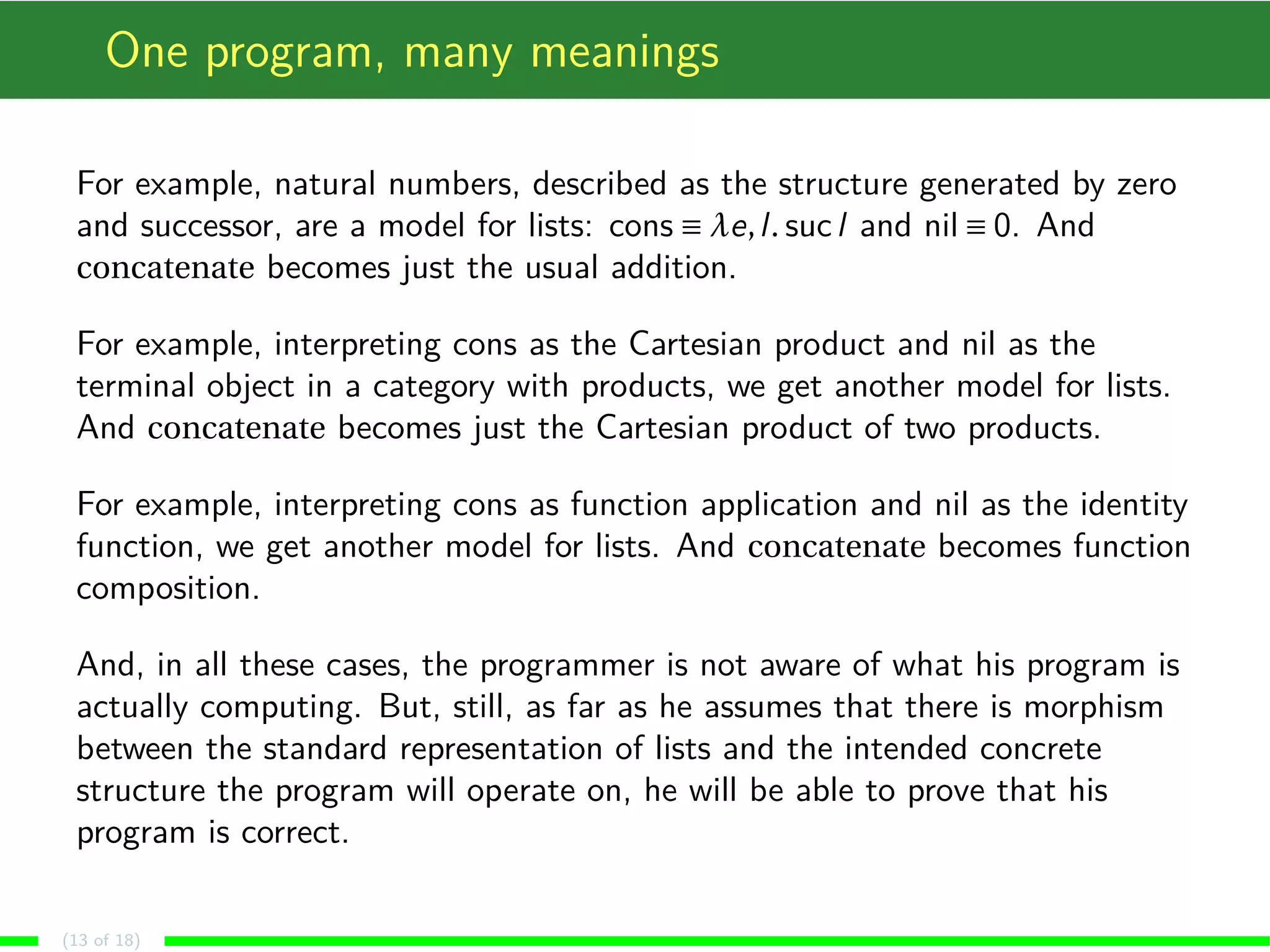 One program, many meanings
For example, natural numbers, described as the structure generated by zero
and successor, are a model for lists: cons ≡ λe,l. sucl and nil ≡ 0. And
concatenate becomes just the usual addition.
For example, interpreting cons as the Cartesian product and nil as the
terminal object in a category with products, we get another model for lists.
And concatenate becomes just the Cartesian product of two products.
For example, interpreting cons as function application and nil as the identity
function, we get another model for lists. And concatenate becomes function
composition.
And, in all these cases, the programmer is not aware of what his program is
actually computing. But, still, as far as he assumes that there is morphism
between the standard representation of lists and the intended concrete
structure the program will operate on, he will be able to prove that his
program is correct.
(13 of 18)
 