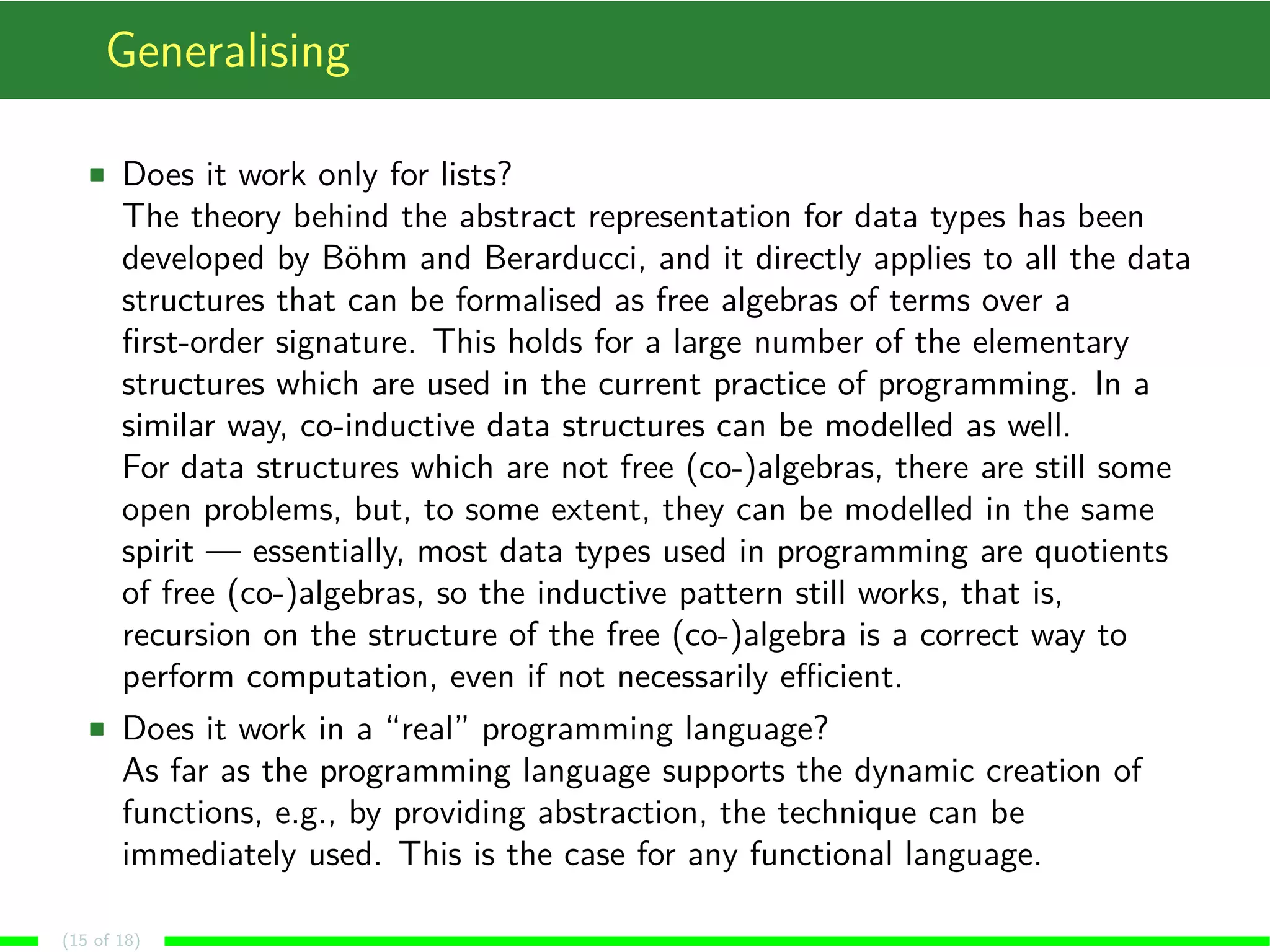 Generalising
Does it work only for lists?
The theory behind the abstract representation for data types has been
developed by Böhm and Berarducci, and it directly applies to all the data
structures that can be formalised as free algebras of terms over a
ﬁrst-order signature. This holds for a large number of the elementary
structures which are used in the current practice of programming. In a
similar way, co-inductive data structures can be modelled as well.
For data structures which are not free (co-)algebras, there are still some
open problems, but, to some extent, they can be modelled in the same
spirit — essentially, most data types used in programming are quotients
of free (co-)algebras, so the inductive pattern still works, that is,
recursion on the structure of the free (co-)algebra is a correct way to
perform computation, even if not necessarily eﬃcient.
Does it work in a “real” programming language?
As far as the programming language supports the dynamic creation of
functions, e.g., by providing abstraction, the technique can be
immediately used. This is the case for any functional language.
(15 of 18)
 