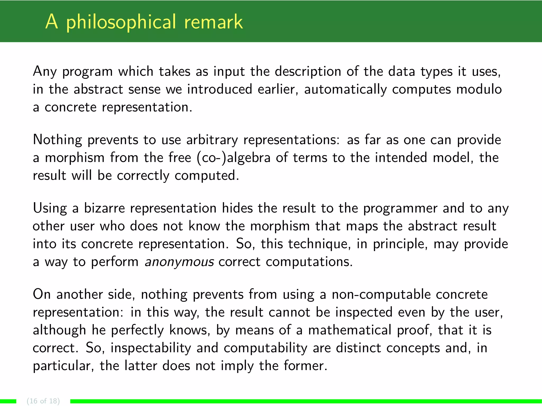 A philosophical remark
Any program which takes as input the description of the data types it uses,
in the abstract sense we introduced earlier, automatically computes modulo
a concrete representation.
Nothing prevents to use arbitrary representations: as far as one can provide
a morphism from the free (co-)algebra of terms to the intended model, the
result will be correctly computed.
Using a bizarre representation hides the result to the programmer and to any
other user who does not know the morphism that maps the abstract result
into its concrete representation. So, this technique, in principle, may provide
a way to perform anonymous correct computations.
On another side, nothing prevents from using a non-computable concrete
representation: in this way, the result cannot be inspected even by the user,
although he perfectly knows, by means of a mathematical proof, that it is
correct. So, inspectability and computability are distinct concepts and, in
particular, the latter does not imply the former.
(16 of 18)
 