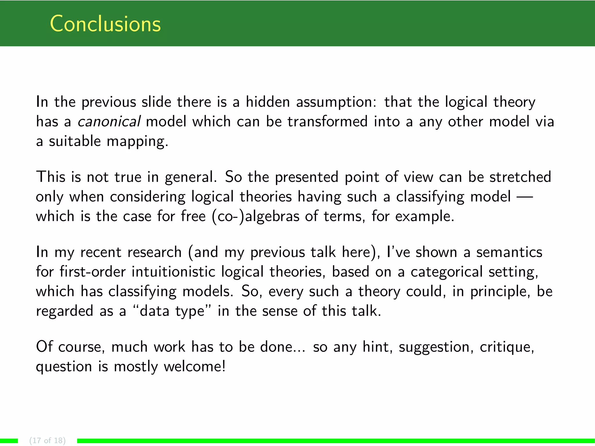 Conclusions
In the previous slide there is a hidden assumption: that the logical theory
has a canonical model which can be transformed into a any other model via
a suitable mapping.
This is not true in general. So the presented point of view can be stretched
only when considering logical theories having such a classifying model —
which is the case for free (co-)algebras of terms, for example.
In my recent research (and my previous talk here), I’ve shown a semantics
for ﬁrst-order intuitionistic logical theories, based on a categorical setting,
which has classifying models. So, every such a theory could, in principle, be
regarded as a “data type” in the sense of this talk.
Of course, much work has to be done... so any hint, suggestion, critique,
question is mostly welcome!
(17 of 18)
 