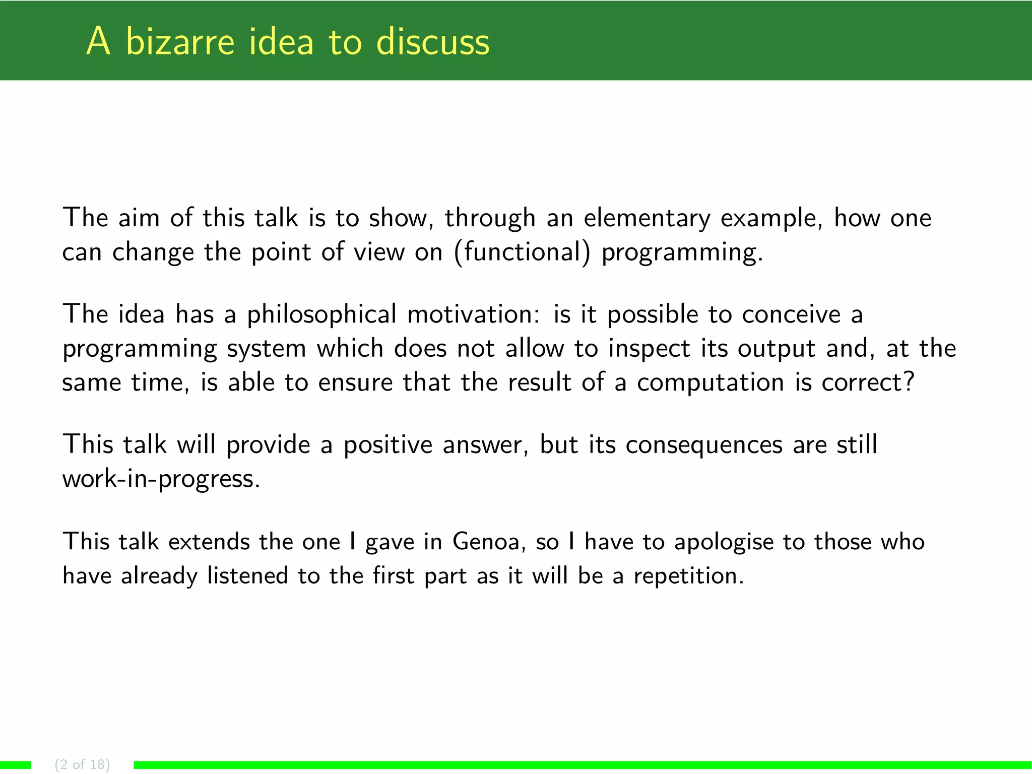 A bizarre idea to discuss
The aim of this talk is to show, through an elementary example, how one
can change the point of view on (functional) programming.
The idea has a philosophical motivation: is it possible to conceive a
programming system which does not allow to inspect its output and, at the
same time, is able to ensure that the result of a computation is correct?
This talk will provide a positive answer, but its consequences are still
work-in-progress.
This talk extends the one I gave in Genoa, so I have to apologise to those who
have already listened to the ﬁrst part as it will be a repetition.
(2 of 18)
 